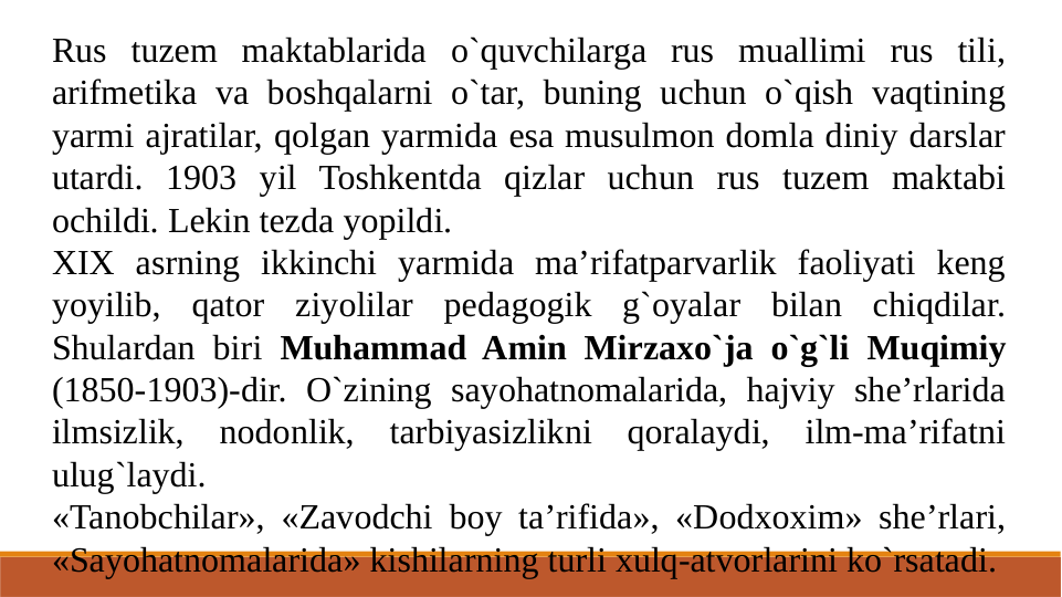 Rus tuzem maktablarida o`quvchilarga rus muallimi rus tili, 
arifmetika va boshqalarni o`tar, buning uchun o`qish vaqtining 
yarmi ajratilar, qolgan yarmida esa musulmon domla diniy darslar 
utardi. 1903 yil Toshkentda qizlar uchun rus tuzem maktabi 
ochildi. Lekin tezda yopildi.
XIX asrning ikkinchi yarmida ma’rifatparvarlik faoliyati keng 
yoyilib, qator ziyolilar pedagogik g`oyalar bilan chiqdilar. 
Shulardan biri Muhammad Amin Mirzaxo`ja o`g`li Muqimiy 
(1850-1903)-dir. O`zining sayohatnomalarida, hajviy she’rlarida 
ilmsizlik, nodonlik, tarbiyasizlikni qoralaydi, ilm-ma’rifatni 
ulug`laydi.
«Tanobchilar», «Zavodchi boy ta’rifida», «Dodxoxim» she’rlari, 
«Sayohatnomalarida» kishilarning turli xulq-atvorlarini ko`rsatadi.
