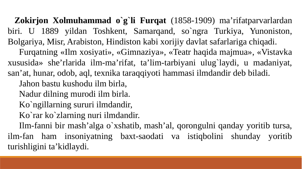 Zokirjon Xolmuhammad o`g`li Furqat (1858-1909) ma’rifatparvarlardan 
biri. U 1889 yildan Toshkent, Samarqand, so`ngra Turkiya, Yunoniston, 
Bolgariya, Misr, Arabiston, Hindiston kabi xorijiy davlat safarlariga chiqadi.
Furqatning «Ilm xosiyati», «Gimnaziya», «Teatr haqida majmua», «Vistavka 
xususida» she’rlarida ilm-ma’rifat, ta’lim-tarbiyani ulug`laydi, u madaniyat, 
san’at, hunar, odob, aql, texnika taraqqiyoti hammasi ilmdandir deb biladi.
Jahon bastu kushodu ilm birla,
Nadur dilning murodi ilm birla.
Ko`ngillarning sururi ilmdandir,
Ko`rar ko`zlarning nuri ilmdandir.
Ilm-fanni bir mash’alga o`xshatib, mash’al, qorongulni qanday yoritib tursa, 
ilm-fan ham insoniyatning baxt-saodati va istiqbolini shunday yoritib 
turishligini ta’kidlaydi.
