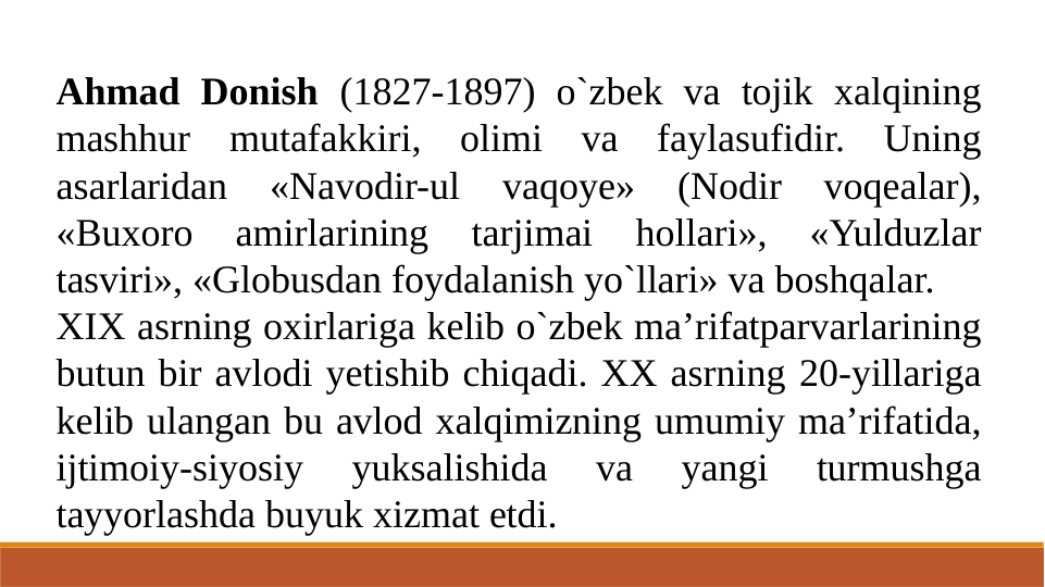 Ahmad Donish (1827-1897) o`zbek va tojik xalqining 
mashhur mutafakkiri, olimi va faylasufidir. Uning 
asarlaridan 
«Navodir-ul 
vaqoye» 
(Nodir 
voqealar), 
«Buxoro 
amirlarining 
tarjimai 
hollari», 
«Yulduzlar 
tasviri», «Globusdan foydalanish yo`llari» va boshqalar.
XIX asrning oxirlariga kelib o`zbek ma’rifatparvarlarining 
butun bir avlodi yetishib chiqadi. XX asrning 20-yillariga 
kelib ulangan bu avlod xalqimizning umumiy ma’rifatida, 
ijtimoiy-siyosiy 
yuksalishida 
va 
yangi 
turmushga 
tayyorlashda buyuk xizmat etdi.
