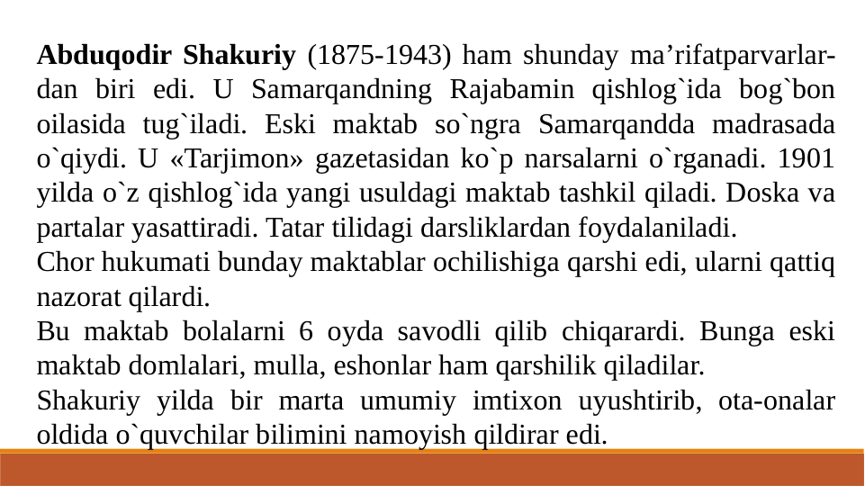 Abduqodir Shakuriy (1875-1943) ham shunday ma’rifatparvarlar-
dan biri edi. U Samarqandning Rajabamin qishlog`ida bog`bon 
oilasida tug`iladi. Eski maktab so`ngra Samarqandda madrasada 
o`qiydi. U «Tarjimon» gazetasidan ko`p narsalarni o`rganadi. 1901 
yilda o`z qishlog`ida yangi usuldagi maktab tashkil qiladi. Doska va 
partalar yasattiradi. Tatar tilidagi darsliklardan foydalaniladi.
Chor hukumati bunday maktablar ochilishiga qarshi edi, ularni qattiq 
nazorat qilardi.
Bu maktab bolalarni 6 oyda savodli qilib chiqarardi. Bunga eski 
maktab domlalari, mulla, eshonlar ham qarshilik qiladilar. 
Shakuriy yilda bir marta umumiy imtixon uyushtirib, ota-onalar 
oldida o`quvchilar bilimini namoyish qildirar edi.
