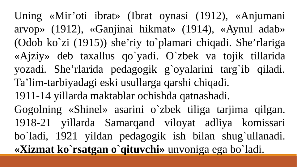 Uning «Mir’oti ibrat» (Ibrat oynasi (1912), «Anjumani 
arvoр» (1912), «Ganjinai hikmat» (1914), «Aynul adab» 
(Odob ko`zi (1915)) she’riy to`plamari chiqadi. She’rlariga 
«Ajziy» deb taxallus qo`yadi. O`zbek va tojik tillarida 
yozadi. She’rlarida pedagogik g`oyalarini targ`ib qiladi. 
Ta’lim-tarbiyadagi eski usullarga qarshi chiqadi.
1911-14 yillarda maktablar ochishda qatnashadi.
Gogolning «Shinel» asarini o`zbek tiliga tarjima qilgan. 
1918-21 yillarda Samarqand viloyat adliya komissari 
bo`ladi, 1921 yildan pedagogik ish bilan shug`ullanadi. 
«Xizmat ko`rsatgan o`qituvchi» unvoniga ega bo`ladi.
