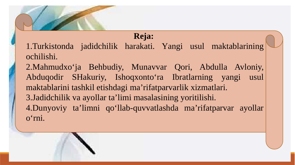 Reja: 
1.Turkistonda jadidchilik harakati. Yangi usul maktablarining 
ochilishi. 
2.Mahmudxo‘ja Behbudiy, Munavvar Qori, Abdulla Avloniy, 
Abduqodir SHakuriy, Ishoqxonto‘ra Ibratlarning yangi usul 
maktablarini tashkil etishdagi ma’rifatparvarlik xizmatlari. 
3.Jadidchilik va ayollar ta’limi masalasining yoritilishi. 
4.Dunyoviy ta’limni qo‘llab-quvvatlashda ma’rifatparvar ayollar 
o‘rni.
 
