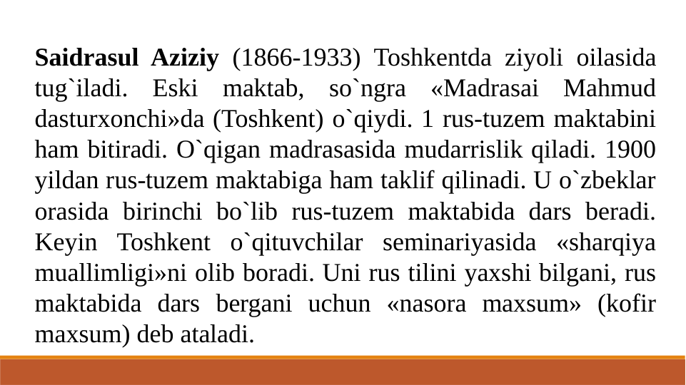 Saidrasul Aziziy (1866-1933) Toshkentda ziyoli oilasida 
tug`iladi. Eski maktab, so`ngra «Madrasai Mahmud 
dasturxonchi»da (Toshkent) o`qiydi. 1 rus-tuzem maktabini 
ham bitiradi. O`qigan madrasasida mudarrislik qiladi. 1900 
yildan rus-tuzem maktabiga ham taklif qilinadi. U o`zbeklar 
orasida birinchi bo`lib rus-tuzem maktabida dars beradi. 
Keyin Toshkent o`qituvchilar seminariyasida «sharqiya 
muallimligi»ni olib boradi. Uni rus tilini yaxshi bilgani, rus 
maktabida dars bergani uchun «nasora maxsum» (kofir 
maxsum) deb ataladi.
