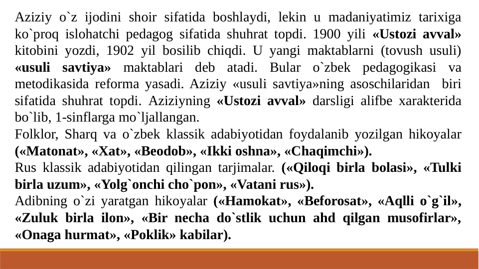 Aziziy o`z ijodini shoir sifatida boshlaydi, lekin u madaniyatimiz tarixiga 
ko`proq islohatchi pedagog sifatida shuhrat topdi. 1900 yili «Ustozi avval» 
kitobini yozdi, 1902 yil bosilib chiqdi. U yangi maktablarni (tovush usuli) 
«usuli savtiya» maktablari deb atadi. Bular o`zbek pedagogikasi va 
metodikasida reforma yasadi. Aziziy «usuli savtiya»ning asoschilaridan  biri 
sifatida shuhrat topdi. Aziziyning «Ustozi avval» darsligi alifbe xarakterida 
bo`lib, 1-sinflarga mo`ljallangan.
Folklor, Sharq va o`zbek klassik adabiyotidan foydalanib yozilgan hikoyalar 
(«Matonat», «Xat», «Beodob», «Ikki oshna», «Chaqimchi»).
Rus klassik adabiyotidan qilingan tarjimalar. («Qiloqi birla bolasi», «Tulki 
birla uzum», «Yolg`onchi cho`pon», «Vatani rus»).
Adibning o`zi yaratgan hikoyalar («Hamokat», «Beforosat», «Aqlli o`g`il», 
«Zuluk birla ilon», «Bir necha do`stlik uchun ahd qilgan musofirlar», 
«Onaga hurmat», «Poklik» kabilar).
