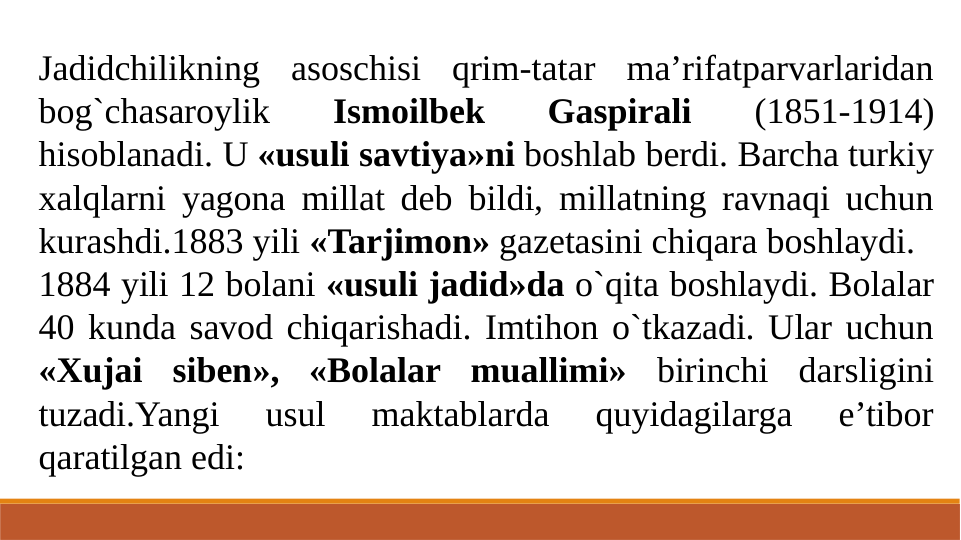 Jadidchilikning asoschisi qrim-tatar ma’rifatparvarlaridan 
bog`chasaroylik 
Ismoilbek 
Gaspirali 
(1851-1914) 
hisoblanadi. U «usuli savtiya»ni boshlab berdi. Barcha turkiy 
xalqlarni yagona millat deb bildi, millatning ravnaqi uchun 
kurashdi.1883 yili «Tarjimon» gazetasini chiqara boshlaydi.
1884 yili 12 bolani «usuli jadid»da o`qita boshlaydi. Bolalar 
40 kunda savod chiqarishadi. Imtihon o`tkazadi. Ular uchun 
«Xujai siben», «Bolalar muallimi» birinchi darsligini 
tuzadi.Yangi 
usul 
maktablarda 
quyidagilarga 
e’tibor 
qaratilgan edi:
