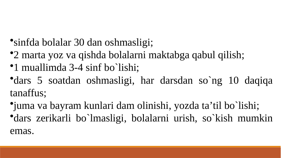 •sinfda bolalar 30 dan oshmasligi;
•2 marta yoz va qishda bolalarni maktabga qabul qilish;
•1 muallimda 3-4 sinf bo`lishi;
•dars 5 soatdan oshmasligi, har darsdan so`ng 10 daqiqa 
tanaffus;
•juma va bayram kunlari dam olinishi, yozda ta’til bo`lishi;
•dars zerikarli bo`lmasligi, bolalarni urish, so`kish mumkin 
emas.
