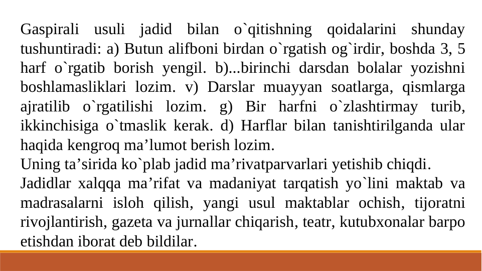 Gaspirali usuli jadid bilan o`qitishning qoidalarini shunday 
tushuntiradi: a) Butun alifboni birdan o`rgatish og`irdir, boshda 3, 5 
harf o`rgatib borish yengil. b)...birinchi darsdan bolalar yozishni 
boshlamasliklari lozim. v) Darslar muayyan soatlarga, qismlarga 
ajratilib o`rgatilishi lozim. g) Bir harfni o`zlashtirmay turib, 
ikkinchisiga o`tmaslik kerak. d) Harflar bilan tanishtirilganda ular 
haqida kengroq ma’lumot berish lozim.
Uning ta’sirida ko`plab jadid ma’rivatparvarlari yetishib chiqdi.
Jadidlar xalqqa ma’rifat va madaniyat tarqatish yo`lini maktab va 
madrasalarni isloh qilish, yangi usul maktablar ochish, tijoratni 
rivojlantirish, gazeta va jurnallar chiqarish, teatr, kutubxonalar barpo 
etishdan iborat deb bildilar.
