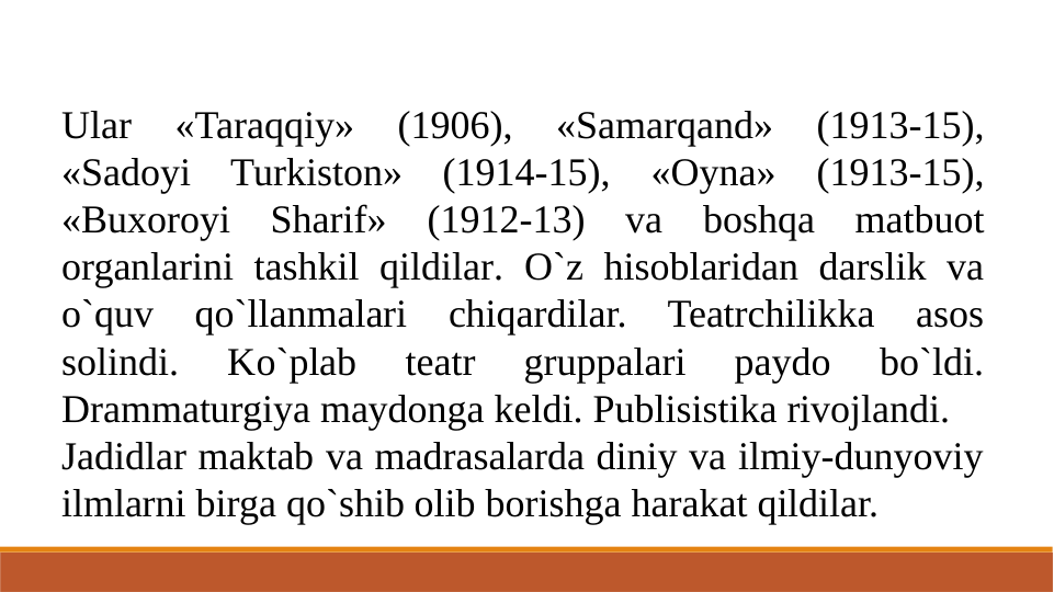 Ular 
«Taraqqiy» 
(1906), 
«Samarqand» 
(1913-15), 
«Sadoyi Turkiston» (1914-15), «Oyna» (1913-15), 
«Buxoroyi Sharif» (1912-13) va boshqa matbuot 
organlarini tashkil qildilar. O`z hisoblaridan darslik va 
o`quv qo`llanmalari chiqardilar. Teatrchilikka asos 
solindi. 
Ko`plab 
teatr 
gruppalari 
paydo 
bo`ldi. 
Drammaturgiya maydonga keldi. Publisistika rivojlandi.
Jadidlar maktab va madrasalarda diniy va ilmiy-dunyoviy 
ilmlarni birga qo`shib olib borishga harakat qildilar.
