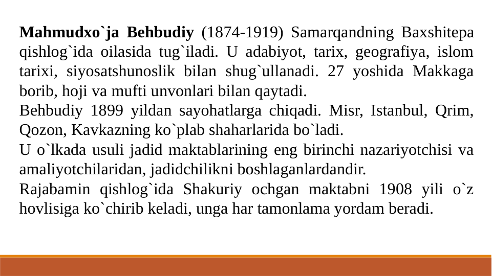 Mahmudxo`ja Behbudiy (1874-1919) Samarqandning Baxshitepa 
qishlog`ida oilasida tug`iladi. U adabiyot, tarix, geografiya, islom 
tarixi, siyosatshunoslik bilan shug`ullanadi. 27 yoshida Makkaga 
borib, hoji va mufti unvonlari bilan qaytadi.
Behbudiy 1899 yildan sayohatlarga chiqadi. Misr, Istanbul, Qrim, 
Qozon, Kavkazning ko`plab shaharlarida bo`ladi.
U o`lkada usuli jadid maktablarining eng birinchi nazariyotchisi va 
amaliyotchilaridan, jadidchilikni boshlaganlardandir.
Rajabamin qishlog`ida Shakuriy ochgan maktabni 1908 yili o`z 
hovlisiga ko`chirib keladi, unga har tamonlama yordam beradi.
