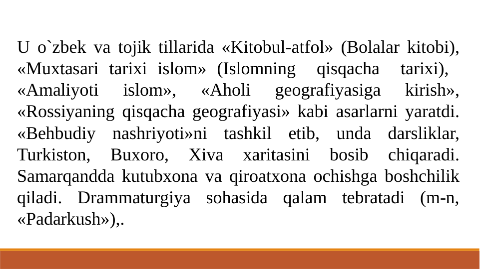 U o`zbek va tojik tillarida «Kitobul-atfol» (Bolalar kitobi), 
«Muxtasari tarixi islom» (Islomning  qisqacha  tarixi),  
«Amaliyoti 
islom», 
«Aholi 
geografiyasiga 
kirish», 
«Rossiyaning qisqacha geografiyasi» kabi asarlarni yaratdi. 
«Behbudiy nashriyoti»ni tashkil etib, unda darsliklar, 
Turkiston, 
Buxoro, 
Xiva 
xaritasini 
bosib 
chiqaradi. 
Samarqandda kutubxona va qiroatxona ochishga boshchilik 
qiladi. Drammaturgiya sohasida qalam tebratadi (m-n, 
«Padarkush»),.

