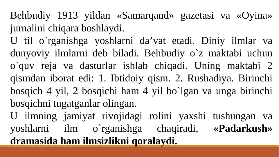Behbudiy 1913 yildan «Samarqand» gazetasi va «Oyina» 
jurnalini chiqara boshlaydi.
U til o`rganishga yoshlarni da’vat etadi. Diniy ilmlar va 
dunyoviy ilmlarni deb biladi. Behbudiy o`z maktabi uchun 
o`quv reja va dasturlar ishlab chiqadi. Uning maktabi 2 
qismdan iborat edi: 1. Ibtidoiy qism. 2. Rushadiya. Birinchi 
bosqich 4 yil, 2 bosqichi ham 4 yil bo`lgan va unga birinchi 
bosqichni tugatganlar olingan.
U ilmning jamiyat rivojidagi rolini yaxshi tushungan va 
yoshlarni 
ilm 
o`rganishga 
chaqiradi, 
«Padarkush» 
dramasida ham ilmsizlikni qoralaydi.

