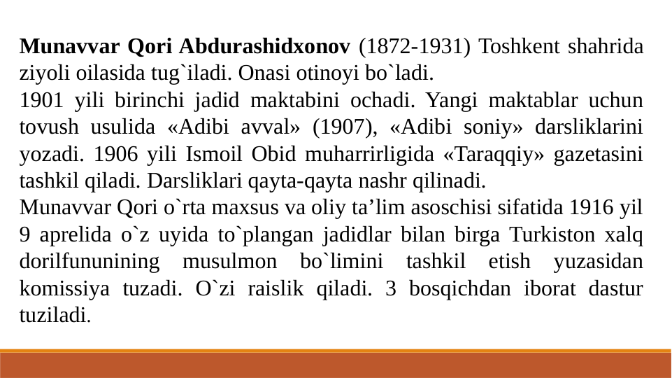 Munavvar Qori Abdurashidxonov (1872-1931) Toshkent shahrida 
ziyoli oilasida tug`iladi. Onasi otinoyi bo`ladi.
1901 yili birinchi jadid maktabini ochadi. Yangi maktablar uchun 
tovush usulida «Adibi avval» (1907), «Adibi soniy» darsliklarini 
yozadi. 1906 yili Ismoil Obid muharrirligida «Taraqqiy» gazetasini 
tashkil qiladi. Darsliklari qayta-qayta nashr qilinadi.
Munavvar Qori o`rta maxsus va oliy ta’lim asoschisi sifatida 1916 yil 
9 aprelida o`z uyida to`plangan jadidlar bilan birga Turkiston xalq 
dorilfununining musulmon bo`limini tashkil etish yuzasidan 
komissiya tuzadi. O`zi raislik qiladi. 3 bosqichdan iborat dastur 
tuziladi.
