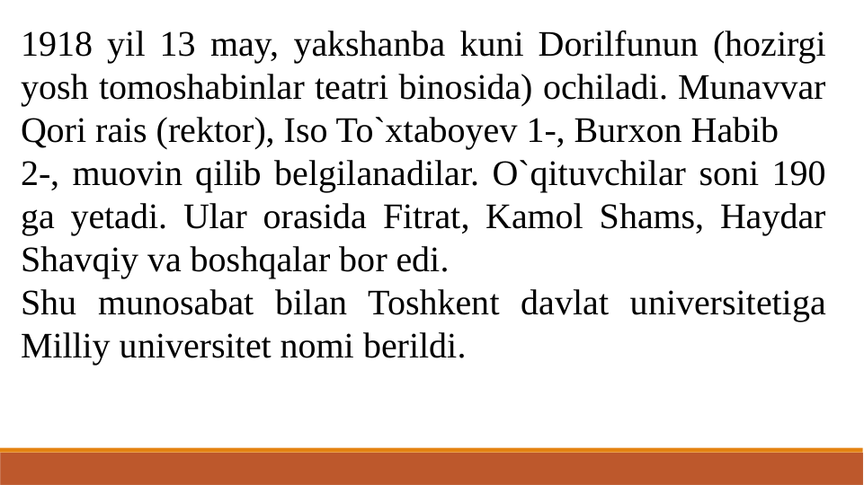 1918 yil 13 may, yakshanba kuni Dorilfunun (hozirgi 
yosh tomoshabinlar teatri binosida) ochiladi. Munavvar 
Qori rais (rektor), Iso To`xtaboyev 1-, Burxon Habib
2-, muovin qilib belgilanadilar. O`qituvchilar soni 190 
ga yetadi. Ular orasida Fitrat, Kamol Shams, Haydar 
Shavqiy va boshqalar bor edi.
Shu munosabat bilan Toshkent davlat universitetiga 
Milliy universitet nomi berildi.
