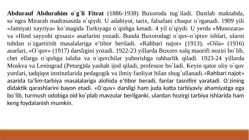 Abdurauf Abdurahim o`g`li Fitrat (1886-1938) Buxoroda tug`iladi. Dastlab maktabda, 
so`ngra Mirarab madrasasida o`qiydi. U adabiyot, tarix, falsafani chuqur o`rganadi. 1909 yili 
«Jamiyati xayriya» ko`magida Turkiyaga o`qishga ketadi. 4 yil o`qiydi. U yerda «Munozara» 
va «Hind sayyohi qissasi» asarlarini yozadi. Bunda Buxorodagi o`quv-o`qituv ishlari, ularni 
tubdan o`zgartirish masalalariga e’tibor beriladi. «Rahbari najot» (1913), «Oila» (1916) 
asarlari, «O`quv» (1917) darsligini yozadi. 1922-23 yillarda Buxoro xalq maorifi noziri bo`lib, 
chet ellarga o`qishga talaba va o`quvchilar yuborishga rahbarlik qiladi. 1923-24 yillarda 
Moskva va Leningrad (Peturg)da yashab ijod qiladi, professor bo`ladi. Keyin qator oliy o`quv 
yurtlari, tadqiqot institutlarida pedagogik va ilmiy faoliyat bilan shug`ullanadi.«Rahbari najot» 
asarida ta’lim-tarbiya masalalariga alohida e’tibor beradi, fanlar tasnifini yaratadi. O`zining 
didaktik qarashlarini bayon etadi. «O`quv» darsligi ham juda katta tarbiyaviy ahamiyatga ega 
bo`lib, turmush odobiga oid ko`plab mavzular berilganki, ulardan hozirgi tarbiya ishlarida ham 
keng foydalanish mumkin.
