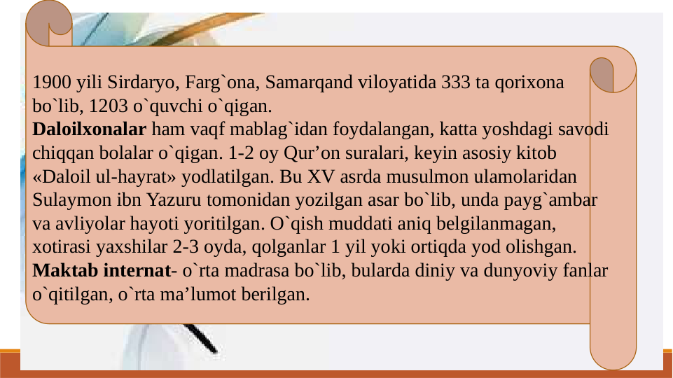 1900 yili Sirdaryo, Farg`ona, Samarqand viloyatida 333 ta qorixona 
bo`lib, 1203 o`quvchi o`qigan.
Daloilxonalar ham vaqf mablag`idan foydalangan, katta yoshdagi savodi 
chiqqan bolalar o`qigan. 1-2 oy Qur’on suralari, keyin asosiy kitob 
«Daloil ul-hayrat» yodlatilgan. Bu XV asrda musulmon ulamolaridan 
Sulaymon ibn Yazuru tomonidan yozilgan asar bo`lib, unda payg`ambar 
va avliyolar hayoti yoritilgan. O`qish muddati aniq belgilanmagan, 
xotirasi yaxshilar 2-3 oyda, qolganlar 1 yil yoki ortiqda yod olishgan.
Maktab internat- o`rta madrasa bo`lib, bularda diniy va dunyoviy fanlar 
o`qitilgan, o`rta ma’lumot berilgan.
