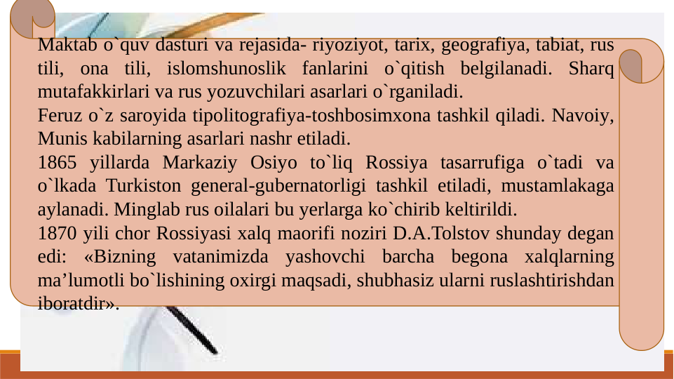 Maktab o`quv dasturi va rejasida- riyoziyot, tarix, geografiya, tabiat, rus 
tili, ona tili, islomshunoslik fanlarini o`qitish belgilanadi. Sharq 
mutafakkirlari va rus yozuvchilari asarlari o`rganiladi.
Feruz o`z saroyida tipolitografiya-toshbosimxona tashkil qiladi. Navoiy, 
Munis kabilarning asarlari nashr etiladi. 
1865 yillarda Markaziy Osiyo to`liq Rossiya tasarrufiga o`tadi va 
o`lkada Turkiston general-gubernatorligi tashkil etiladi, mustamlakaga 
aylanadi. Minglab rus oilalari bu yerlarga ko`chirib keltirildi.
1870 yili chor Rossiyasi xalq maorifi noziri D.A.Tolstov shunday degan 
edi: «Bizning vatanimizda yashovchi barcha begona xalqlarning 
ma’lumotli bo`lishining oxirgi maqsadi, shubhasiz ularni ruslashtirishdan 
iboratdir».
