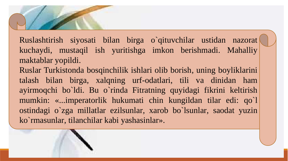 Ruslashtirish siyosati bilan birga o`qituvchilar ustidan nazorat 
kuchaydi, mustaqil ish yuritishga imkon berishmadi. Mahalliy 
maktablar yopildi.
Ruslar Turkistonda bosqinchilik ishlari olib borish, uning boyliklarini 
talash bilan birga, xalqning urf-odatlari, tili va dinidan ham 
ayirmoqchi bo`ldi. Bu o`rinda Fitratning quyidagi fikrini keltirish 
mumkin: «...imperatorlik hukumati chin kungildan tilar edi: qo`l 
ostindagi o`zga millatlar ezilsunlar, xarob bo`lsunlar, saodat yuzin 
ko`rmasunlar, tilanchilar kabi yashasinlar».
