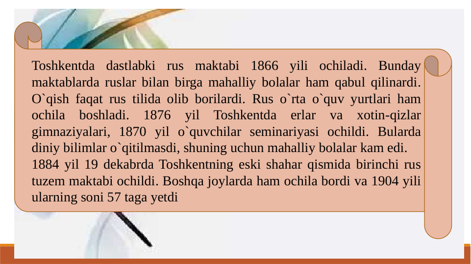 Toshkentda dastlabki rus maktabi 1866 yili ochiladi. Bunday 
maktablarda ruslar bilan birga mahalliy bolalar ham qabul qilinardi. 
O`qish faqat rus tilida olib borilardi. Rus o`rta o`quv yurtlari ham 
ochila boshladi. 1876 yil Toshkentda erlar va xotin-qizlar 
gimnaziyalari, 1870 yil o`quvchilar seminariyasi ochildi. Bularda 
diniy bilimlar o`qitilmasdi, shuning uchun mahalliy bolalar kam edi.
1884 yil 19 dekabrda Toshkentning eski shahar qismida birinchi rus 
tuzem maktabi ochildi. Boshqa joylarda ham ochila bordi va 1904 yili 
ularning soni 57 taga yetdi
