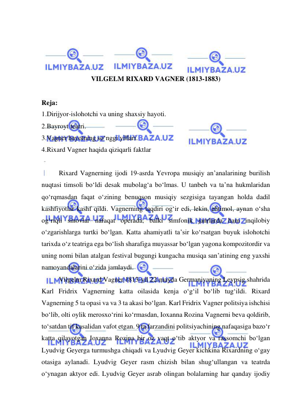  
 
 
 
 
 
VILGELM RIXARD VAGNER (1813-1883) 
 
Reja: 
1.Dirijyor-islohotchi va uning shaxsiy hayoti. 
2.Bayroyt teatri. 
3.Vagner hayotning so‘nggi yillari. 
4.Rixard Vagner haqida qiziqarli faktlar 
 
Rixard Vagnerning ijodi 19-asrda Yevropa musiqiy an’analarining burilish 
nuqtasi timsoli bo‘ldi desak mubolag‘a bo‘lmas. U tanbeh va ta’na hukmlaridan 
qo‘rqmasdan faqat o‘zining benuqson musiqiy sezgisiga tayangan holda dadil 
kashfiyotlar kashf qildi. Vagnerning taqdiri og‘ir edi, lekin, ehtimol, aynan o‘sha 
og‘riqli sinovlar nafaqat operada, balki simfonik janrlarda ham inqilobiy 
o‘zgarishlarga turtki bo‘lgan. Katta ahamiyatli ta’sir ko‘rsatgan buyuk islohotchi 
tarixda o‘z teatriga ega bo‘lish sharafiga muyassar bo‘lgan yagona kompozitordir va 
uning nomi bilan atalgan festival bugungi kungacha musiqa san’atining eng yaxshi 
namoyandalarini o‘zida jamlaydi. 
Vilgelm Rixard Vagner 1813-yil 22-mayda Germaniyaning Leypsig shahrida 
Karl Fridrix Vagnerning katta oilasida kenja o‘g‘il bo‘lib tug‘ildi. Rixard 
Vagnerning 5 ta opasi va va 3 ta akasi bo‘lgan. Karl Fridrix Vagner politsiya ishchisi 
bo‘lib, olti oylik merosxo‘rini ko‘rmasdan, Ioxanna Rozina Vagnerni beva qoldirib, 
to‘satdan tif kasalidan vafot etgan. 9 ta farzandini politsiyachining nafaqasiga bazo‘r 
katta qilayotgan Ioxanna Rozina bir oz vaqt o‘tib aktyor va rassomchi bo‘lgan 
Lyudvig Geyerga turmushga chiqadi va Lyudvig Geyer kichkina Rixardning o‘gay 
otasiga aylanadi. Lyudvig Geyer rasm chizish bilan shug‘ullangan va teatrda 
o‘ynagan aktyor edi. Lyudvig Geyer asrab olingan bolalarning har qanday ijodiy 
