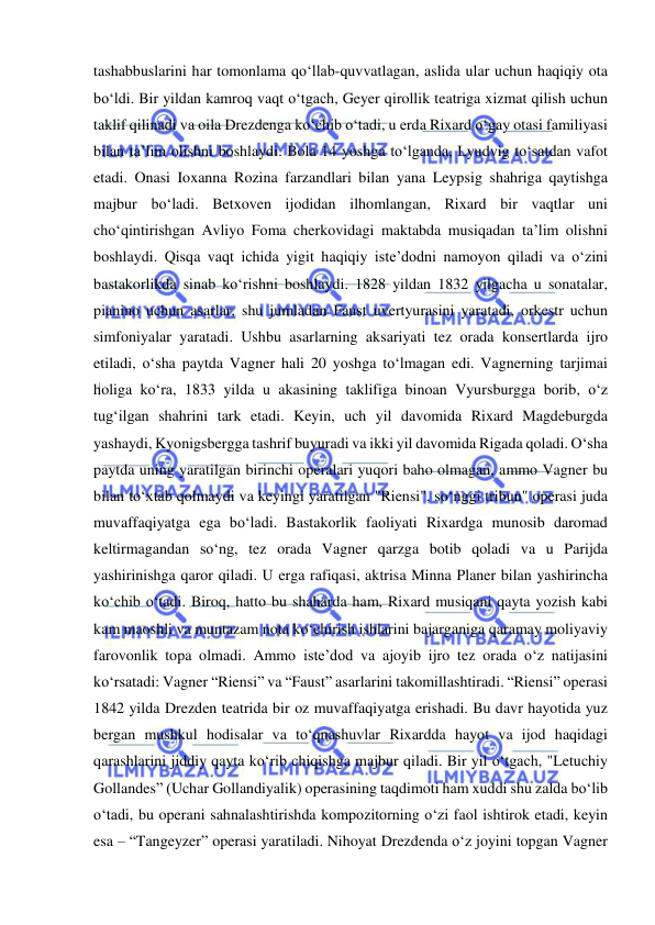  
 
tashabbuslarini har tomonlama qo‘llab-quvvatlagan, aslida ular uchun haqiqiy ota 
bo‘ldi. Bir yildan kamroq vaqt o‘tgach, Geyer qirollik teatriga xizmat qilish uchun 
taklif qilinadi va oila Drezdenga ko‘chib o‘tadi, u еrda Rixard o‘gay otasi familiyasi 
bilan ta’lim olishni boshlaydi. Bola 14 yoshga to‘lganda, Lyudvig to‘satdan vafot 
etadi. Onasi Ioxanna Rozina farzandlari bilan yana Leypsig shahriga qaytishga 
majbur bo‘ladi. Betxoven ijodidan ilhomlangan, Rixard bir vaqtlar uni 
cho‘qintirishgan Avliyo Foma cherkovidagi maktabda musiqadan ta’lim olishni 
boshlaydi. Qisqa vaqt ichida yigit haqiqiy iste’dodni namoyon qiladi va o‘zini 
bastakorlikda sinab ko‘rishni boshlaydi. 1828 yildan 1832 yilgacha u sonatalar, 
pianino uchun asarlar, shu jumladan Faust uvertyurasini yaratadi, orkestr uchun 
simfoniyalar yaratadi. Ushbu asarlarning aksariyati tez orada konsertlarda ijro 
etiladi, o‘sha paytda Vagner hali 20 yoshga to‘lmagan edi. Vagnerning tarjimai 
holiga ko‘ra, 1833 yilda u akasining taklifiga binoan Vyursburgga borib, o‘z 
tug‘ilgan shahrini tark etadi. Keyin, uch yil davomida Rixard Magdeburgda 
yashaydi, Kyonigsbergga tashrif buyuradi va ikki yil davomida Rigada qoladi. O‘sha 
paytda uning yaratilgan birinchi operalari yuqori baho olmagan, ammo Vagner bu 
bilan to‘xtab qolmaydi va keyingi yaratilgan "Riensi", so‘nggi tribun" operasi juda 
muvaffaqiyatga ega bo‘ladi. Bastakorlik faoliyati Rixardga munosib daromad 
keltirmagandan so‘ng, tez orada Vagner qarzga botib qoladi va u Parijda 
yashirinishga qaror qiladi. U еrga rafiqasi, aktrisa Minna Planer bilan yashirincha 
ko‘chib o‘tadi. Biroq, hatto bu shaharda ham, Rixard musiqani qayta yozish kabi 
kam maoshli va muntazam nota ko‘chirish ishlarini bajarganiga qaramay moliyaviy 
farovonlik topa olmadi. Ammo iste’dod va ajoyib ijro tez orada o‘z natijasini 
ko‘rsatadi: Vagner “Riensi” va “Faust” asarlarini takomillashtiradi. “Riensi” operasi 
1842 yilda Drezden teatrida bir oz muvaffaqiyatga erishadi. Bu davr hayotida yuz 
bergan mushkul hodisalar va to‘qnashuvlar Rixardda hayot va ijod haqidagi 
qarashlarini jiddiy qayta ko‘rib chiqishga majbur qiladi. Bir yil o‘tgach, "Letuchiy 
Gollandes” (Uchar Gollandiyalik) operasining taqdimoti ham xuddi shu zalda bo‘lib 
o‘tadi, bu operani sahnalashtirishda kompozitorning o‘zi faol ishtirok etadi, keyin 
esa – “Tangeyzer” operasi yaratiladi. Nihoyat Drezdenda o‘z joyini topgan Vagner 
