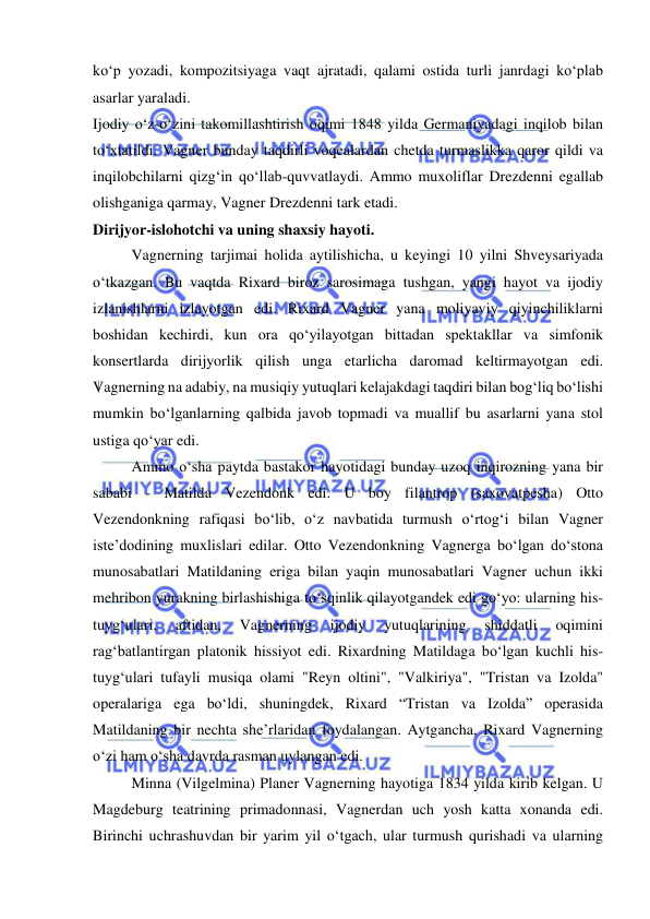  
 
ko‘p yozadi, kompozitsiyaga vaqt ajratadi, qalami ostida turli janrdagi ko‘plab 
asarlar yaraladi.  
Ijodiy o‘z-o‘zini takomillashtirish oqimi 1848 yilda Germaniyadagi inqilob bilan 
to‘xtatildi. Vagner bunday taqdirli voqealardan chetda turmaslikka qaror qildi va 
inqilobchilarni qizg‘in qo‘llab-quvvatlaydi. Ammo muxoliflar Drezdenni egallab 
olishganiga qarmay, Vagner Drezdenni tark etadi.  
Dirijyor-islohotchi va uning shaxsiy hayoti. 
Vagnerning tarjimai holida aytilishicha, u keyingi 10 yilni Shveysariyada 
o‘tkazgan. Bu vaqtda Rixard biroz sarosimaga tushgan, yangi hayot va ijodiy 
izlanishlarni izlayotgan edi. Rixard Vagner yana moliyaviy qiyinchiliklarni 
boshidan kechirdi, kun ora qo‘yilayotgan bittadan spektakllar va simfonik 
konsertlarda dirijyorlik qilish unga еtarlicha daromad keltirmayotgan edi. 
Vagnerning na adabiy, na musiqiy yutuqlari kelajakdagi taqdiri bilan bog‘liq bo‘lishi 
mumkin bo‘lganlarning qalbida javob topmadi va muallif bu asarlarni yana stol 
ustiga qo‘yar edi.  
Ammo o‘sha paytda bastakor hayotidagi bunday uzoq inqirozning yana bir 
sababi - Matilda Vezendonk edi. U boy filantrop (saxovatpesha) Otto 
Vezendonkning rafiqasi bo‘lib, o‘z navbatida turmush o‘rtog‘i bilan Vagner 
iste’dodining muxlislari edilar. Otto Vezendonkning Vagnerga bo‘lgan do‘stona 
munosabatlari Matildaning eriga bilan yaqin munosabatlari Vagner uchun ikki 
mehribon yurakning birlashishiga to‘sqinlik qilayotgandek edi go‘yo: ularning his-
tuyg‘ulari, 
aftidan, 
Vagnerning 
ijodiy 
yutuqlarining 
shiddatli 
oqimini 
rag‘batlantirgan platonik hissiyot edi. Rixardning Matildaga bo‘lgan kuchli his-
tuyg‘ulari tufayli musiqa olami "Reyn oltini", "Valkiriya", "Tristan va Izolda" 
operalariga ega bo‘ldi, shuningdek, Rixard “Tristan va Izolda” operasida 
Matildaning bir nechta she’rlaridan foydalangan. Aytgancha, Rixard Vagnerning 
o‘zi ham o‘sha davrda rasman uylangan edi.  
Minna (Vilgelmina) Planer Vagnerning hayotiga 1834 yilda kirib kelgan. U 
Magdeburg teatrining primadonnasi, Vagnerdan uch yosh katta xonanda edi. 
Birinchi uchrashuvdan bir yarim yil o‘tgach, ular turmush qurishadi va ularning 
