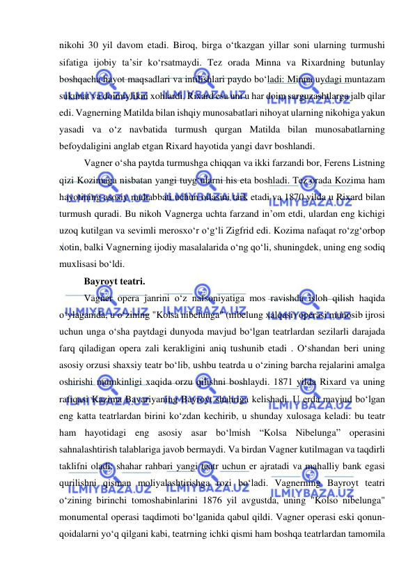  
 
nikohi 30 yil davom etadi. Biroq, birga o‘tkazgan yillar soni ularning turmushi 
sifatiga ijobiy ta’sir ko‘rsatmaydi. Tez orada Minna va Rixardning butunlay 
boshqacha hayot maqsadlari va intilishlari paydo bo‘ladi: Minna uydagi muntazam 
sukunat va doimiylikni xohlardi, Rixard esa uni u har doim sarguzashtlarga jalb qilar 
edi. Vagnerning Matilda bilan ishqiy munosabatlari nihoyat ularning nikohiga yakun 
yasadi va o‘z navbatida turmush qurgan Matilda bilan munosabatlarning 
befoydaligini anglab еtgan Rixard hayotida yangi davr boshlandi. 
Vagner o‘sha paytda turmushga chiqqan va ikki farzandi bor, Ferens Listning 
qizi Kozimaga nisbatan yangi tuyg‘ularni his eta boshladi. Tez orada Kozima ham 
hayotining asosiy muhabbati uchun oilasini tark etadi va 1870 yilda u Rixard bilan 
turmush quradi. Bu nikoh Vagnerga uchta farzand in’om etdi, ulardan eng kichigi 
uzoq kutilgan va sevimli merosxo‘r o‘g‘li Zigfrid edi. Kozima nafaqat ro‘zg‘orbop 
xotin, balki Vagnerning ijodiy masalalarida o‘ng qo‘li, shuningdek, uning eng sodiq 
muxlisasi bo‘ldi.  
Bayroyt teatri. 
Vagner opera janrini o‘z nafsoniyatiga mos ravishda isloh qilish haqida 
o‘ylaganida, u o‘zining "Kolsa nibelunga" (nibelung xalqasi) operasi munosib ijrosi 
uchun unga o‘sha paytdagi dunyoda mavjud bo‘lgan teatrlardan sezilarli darajada 
farq qiladigan opera zali kerakligini aniq tushunib еtadi . O‘shandan beri uning 
asosiy orzusi shaxsiy teatr bo‘lib, ushbu teatrda u o‘zining barcha rejalarini amalga 
oshirishi mumkinligi xaqida orzu qilishni boshlaydi. 1871 yilda Rixard va uning 
rafiqasi Kazima Bavariyaning Bayroyt shahriga kelishadi. U еrda mavjud bo‘lgan 
eng katta teatrlardan birini ko‘zdan kechirib, u shunday xulosaga keladi: bu teatr 
ham hayotidagi eng asosiy asar bo‘lmish “Kolsa Nibelunga” operasini 
sahnalashtirish talablariga javob bermaydi. Va birdan Vagner kutilmagan va taqdirli 
taklifni oladi: shahar rahbari yangi teatr uchun еr ajratadi va mahalliy bank egasi 
qurilishni qisman moliyalashtirishga rozi bo‘ladi. Vagnerning Bayroyt teatri 
o‘zining birinchi tomoshabinlarini 1876 yil avgustda, uning "Kolso nibelunga" 
monumental operasi taqdimoti bo‘lganida qabul qildi. Vagner operasi eski qonun-
qoidalarni yo‘q qilgani kabi, teatrning ichki qismi ham boshqa teatrlardan tamomila 
