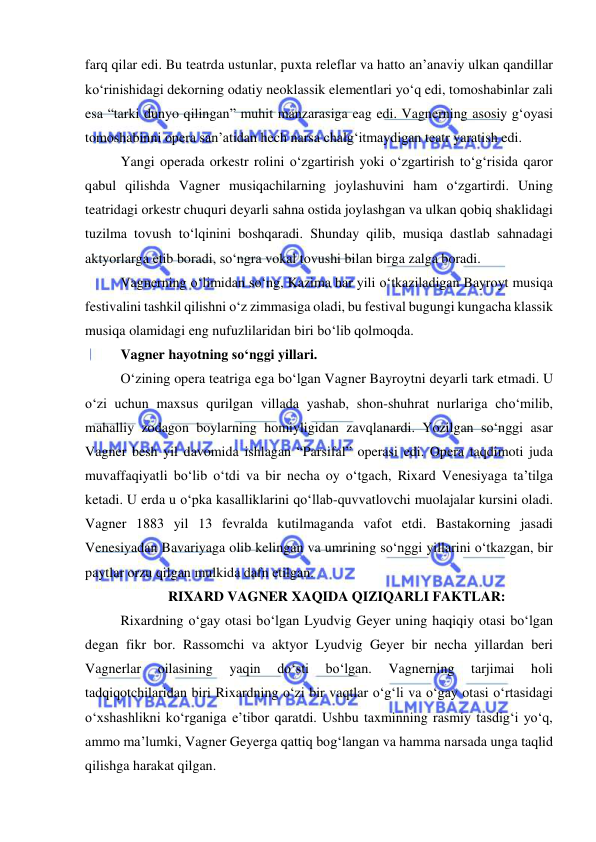  
 
farq qilar edi. Bu teatrda ustunlar, puxta releflar va hatto an’anaviy ulkan qandillar 
ko‘rinishidagi dekorning odatiy neoklassik elementlari yo‘q edi, tomoshabinlar zali 
esa “tarki dunyo qilingan” muhit manzarasiga eag edi. Vagnerning asosiy g‘oyasi 
tomoshabinni opera san’atidan hech narsa chalg‘itmaydigan teatr yaratish edi.  
Yangi operada orkestr rolini o‘zgartirish yoki o‘zgartirish to‘g‘risida qaror 
qabul qilishda Vagner musiqachilarning joylashuvini ham o‘zgartirdi. Uning 
teatridagi orkestr chuquri deyarli sahna ostida joylashgan va ulkan qobiq shaklidagi 
tuzilma tovush to‘lqinini boshqaradi. Shunday qilib, musiqa dastlab sahnadagi 
aktyorlarga еtib boradi, so‘ngra vokal tovushi bilan birga zalga boradi.  
Vagnerning o‘limidan so‘ng, Kazima har yili o‘tkaziladigan Bayroyt musiqa 
festivalini tashkil qilishni o‘z zimmasiga oladi, bu festival bugungi kungacha klassik 
musiqa olamidagi eng nufuzlilaridan biri bo‘lib qolmoqda.  
Vagner hayotning so‘nggi yillari. 
O‘zining opera teatriga ega bo‘lgan Vagner Bayroytni deyarli tark etmadi. U 
o‘zi uchun maxsus qurilgan villada yashab, shon-shuhrat nurlariga cho‘milib, 
mahalliy zodagon boylarning homiyligidan zavqlanardi. Yozilgan so‘nggi asar 
Vagner besh yil davomida ishlagan “Parsifal” operasi edi. Opera taqdimoti juda 
muvaffaqiyatli bo‘lib o‘tdi va bir necha oy o‘tgach, Rixard Venesiyaga ta’tilga 
ketadi. U еrda u o‘pka kasalliklarini qo‘llab-quvvatlovchi muolajalar kursini oladi. 
Vagner 1883 yil 13 fevralda kutilmaganda vafot etdi. Bastakorning jasadi 
Venesiyadan Bavariyaga olib kelingan va umrining so‘nggi yillarini o‘tkazgan, bir 
paytlar orzu qilgan mulkida dafn etilgan. 
RIXARD VAGNER XAQIDA QIZIQARLI FAKTLAR: 
Rixardning o‘gay otasi bo‘lgan Lyudvig Geyer uning haqiqiy otasi bo‘lgan 
degan fikr bor. Rassomchi va aktyor Lyudvig Geyer bir necha yillardan beri 
Vagnerlar 
oilasining 
yaqin 
do‘sti 
bo‘lgan. 
Vagnerning 
tarjimai 
holi 
tadqiqotchilaridan biri Rixardning o‘zi bir vaqtlar o‘g‘li va o‘gay otasi o‘rtasidagi 
o‘xshashlikni ko‘rganiga e’tibor qaratdi. Ushbu taxminning rasmiy tasdig‘i yo‘q, 
ammo ma’lumki, Vagner Geyerga qattiq bog‘langan va hamma narsada unga taqlid 
qilishga harakat qilgan. 
