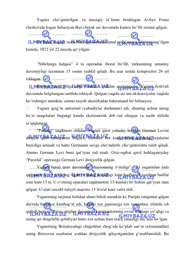  
 
Vagner cho‘qintirilgan va musiqiy ta’limni boshlagan Avliyo Foma 
cherkovida Iogan Sebastyan Bax chorak asr davomida kantor bo‘lib xizmat qilgan. 
 
Bo‘lajak Vagner teatri binosiga birinchi tamal toshi musiqachining tug‘ilgan 
kunida, 1872 yil 22 mayda qo‘yilgan. 
 
"Nibelunga halqasi" 4 ta operadan iborat bo‘lib, turkumning umumiy 
davomiyligi taxminan 15 soatni tashkil qiladi. Bu asar ustida kompozitor 26 yil 
ishlagan. 
Bayroyt teatri yiliga atigi 4 hafta - iyuldan avgustgacha, Vagner festivali 
davomida belgilangan tartibda ishlaydi. Qolgan vaqtda siz uni ekskursiyalar vaqtida 
ko‘rishingiz mumkin, ammo noyob akustikadan bahramand bo‘lolmaysiz. 
Vagner qizg‘in antisemit (yahudiylar dushmani) edi, shuning uchun uning 
ba’zi maqolalari bugungi kunda ekstremistik deb tan olingan va nashr etilishi 
ta’qiqlangan. 
“Parsifal” taqdimoti oldidan Vagner qirol yahudiy bo‘lgan German Levini 
dirijyor qilib tanlaganini bilgach, bastakor bor kuchi bilan qirolning rejalarini 
buzishga urinadi va hatto Germanni suvga cho‘mdirib, cho‘qintirishni talab qiladi. 
Ammo German Levi buni qat’iyan rad etadi. Oxir-oqibat qirol hohlaganiyday 
“Parsifal” operasiga German Levi dirijyorlik qilgan. 
Vagner butun umri davomida "shaytonning o‘ntaligi" - 13 raqamidan juda 
qo‘rqardi. U 13 yilda tug‘ilgan va uning nomidagi lotin harflarida yozilgan harflar 
soni ham 13 ta. U o‘zining oparalari taqdimotini 13-kunlari bo‘lishini qat’iyan man 
qilgan. G‘alati tasodif tufayli maestro 13 fevral kuni vafot etdi. 
Vagnerning tarjimai holidan shuni bilish mumkin-ki, Parijda istiqomat qilgan 
davrida bastakor kambag‘al edi, hattoki xor jamoasiga xor xonandasi sifatida ish 
qidirib borgan. Biroq, tinglov davomida kompozitorning ovozi mutlaqo yo‘qligi va 
uning qo‘shiqchilik qobiliyati hatto xor uchun ham еtarli emasligi ma’lum bo‘lgan. 
Vagnerning Britaniyadagi chiqishlari chog‘ida ko‘plab san’at ixlosmandlari 
uning Betxoven asarlarini yoddan dirijyorlik qilayotganidan g‘azablanishdi. Bu 
