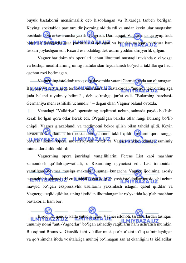  
 
buyuk bastakorni mensimaslik deb hisoblangan va Rixardga tanbeh berilgan. 
Keyingi spektaklda partitura dirijyorning oldida edi va undan keyin ular maqtashni 
boshladilar va orkestr ancha yaxshi yangradi. Darhaqiqat, Vagner musiqa pyupitrida 
butunlay boshqacha asar partiturasini qo‘ygan va bundan tashqari partitura ham 
teskari joylashgan edi, Rixard esa odatdagidek asarni yoddan dirijyorlik qilgan.  
Vagner har doim o‘z operalari uchun librettoni mustaqil ravishda o‘zi yozga 
va boshqa mualliflarning uning matnlaridan foydalanish bo‘yicha takliflariga hech 
qachon rozi bo‘lmagan.  
Vagnerning iste’dodi uzoq vaqt davomida vatani Germaniyada tan olinmagan. 
Bir kuni Vena shahrida tomoshabinlardan biri bastakordan “musiqangiz o‘zingizga 
juda baland tuyulmayabdimi? , deb so‘rashga jur’at etdi. "Bularning barchasi- 
Germaniya meni eshitishi uchundir!" – degan ekan Vagner baland ovozda. 
Venadagi "Valkiriya" operasining taqdimoti uchun, sahnada paydo bo‘lishi 
kerak bo‘lgan qora otlar kerak edi. O‘rgatilgan barcha otlar rangi kulrang bo‘lib 
chiqdi. Vagner g‘azablandi va taqdimotni bekor qilish bilan tahdid qildi. Keyin 
lavozimli kishilardan biri nostandart еchimni taklif qildi - otlarni qora rangga 
bo‘yash lozim. Opera muvaffaqiyatli o‘tdi va Vagner zukko odamga samimiy 
minnatdorchilik bildirdi. 
Vagnerning opera janridagi yangiliklarini Ferens List kabi mashhur 
zamondosh qo‘llab-quvvatladi, u Rixardning qaynotasi edi. List tomonidan 
yaratilgan Veymar musiqa maktabi bugungi kungacha Vagner ijodining asosiy 
tayanchi hisoblanadi. U еrda tahsil olgan ko‘plab yosh iste’dodlar musiqachi uchun 
mavjud bo‘lgan ekspressivlik usullarini yaxshilash istagini qabul qildilar va 
Vagnerga taqlid qildilar, uning ijodidan ilhomlanganlar ro‘yxatida ko‘plab mashhur 
bastakorlar ham bor.  
 
Biroq, har qanday katta yutuq singari, Vagner islohoti, tarafdorlardan tashqari, 
umumiy nomi "anti-Vagnerlar" bo‘lgan ashaddiy raqiblarni ham uchratish mumkin. 
Bu oqimni Brams va Ganslik kabi vakillar musiqa o‘z-o‘zini to‘liq ta’minlaydigan 
va qo‘shimcha ifoda vositalariga muhtoj bo‘lmagan san’at ekanligini ta’kidladilar. 
