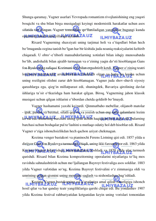  
 
Shunga qaramay, Vagner asarlari Yevropada romantizm rivojlanishining eng yuqori 
bosqichi va shu bilan birga musiqadagi keyingi modernistik harakatlar uchun asos 
sifatida tan olingan. Vagner tomonidan qo‘llaniladigan yangiliklar bugungi kunda 
operaning tanish tamoyillariga aylandi.  
Rixard Vagnerning shaxsiyati uning tarjimai holi va e’tiqodlari bilan hech 
bo‘lmaganda ozgina tanish bo‘lgan har bir kishida juda noaniq reaksiyalarini keltirib 
chiqaradi. U obro‘-e’tiborli mansabdorlarning xotinlari bilan ishqiy munosabatda 
bo‘lib, andishalik bilan ajralib turmagan va o‘zining yaqin do‘sti hisoblangan Gans 
fon Byulovning rafiqasi Kozimani o‘zi bilan ergashtirib ketdi. Vagner o‘zining teatri 
loyihasini myunxenlik arxitektordan o‘zlashtirib olgan va hatto bu loyiha uchun 
uning roziligini olishni zarur deb hisoblamagan. Vagner juda shov-shuvli siyosiy 
qarashlarga ega, qizg‘in millatparast edi, shuningdek, Bavariya qirolining davlat 
ishlariga ta’sir o‘tkazishga ham harakat qilgan. Biroq, Vagnerning jahon klassik 
musiqasi uchun qilgan ishlarini e’tibordan chetda qoldirib bo‘lmaydi. 
Vagner hashamatni yaxshi ko‘rardi. Qimmatbaho mebellar, olijanob matolar 
- ipak, parcha va baxmal, sifatli qog‘oz va yozish uchun eng nafis qalamlarni lozim 
ko‘rar edi. Bularning barchasi uning ijodi uchun haqiqatan ham zarur edi. bularning 
barchasi uchun boshqalar pul to‘lashini u mutlaqo odatiy hol deb hisoblar edi. Rixard 
Vagner o‘ziga ishonchsizlikdan hech qachon aziyat chekmagan. 
Kozima venger bastakori va pianinochi Ferens Listning qizi edi. 1857 yilda u 
dirijyor Gans fon Byulovga turmushga chiqdi, uning ikki farzandi bor edi. 1863 yilda 
Kozima Vagner bilan ishqiy munosabatlarni boshladi va 1870 yilda ular turmush 
qurishdi. Rixard bilan Kozima kompozitorning operalarini niyatlariga to‘liq mos 
ravishda sahnalashtirish uchun mo‘ljallangan Bayroyt festivaliga asos soldilar. 1883 
yilda Vagner vafotidan so‘ng, Kozima Bayroyt festivalini o‘z zimmasiga oldi va 
umrining qolgan qismini uning merosini saqlash va nishonlashga bag‘ishladi. 
Kozima Vagner bastakorning asl g‘oyalariga amal qilish zarurligiga ishonch 
hosil qilar va har qanday teatr yangiliklariga qarshi chiqar edi. Bu yondashuv 1907 
yilda Kozima festival rahbariyatidan ketganidan keyin uning vorislari tomonidan 
