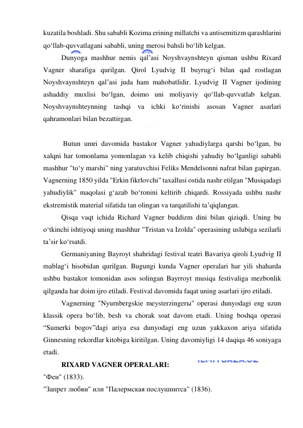  
 
kuzatila boshladi. Shu sababli Kozima erining millatchi va antisemitizm qarashlarini 
qo‘llab-quvvatlagani sababli, uning merosi bahsli bo‘lib kelgan. 
Dunyoga mashhur nemis qal’asi Noyshvaynshteyn qisman ushbu Rixard 
Vagner sharafiga qurilgan. Qirol Lyudvig II buyrug‘i bilan qad rostlagan 
Noyshvaynshteyn qal’asi juda ham mahobatlidir. Lyudvig II Vagner ijodining 
ashaddiy muxlisi bo‘lgan, doimo uni moliyaviy qo‘llab-quvvatlab kelgan. 
Noyshvaynshteynning tashqi va ichki ko‘rinishi asosan Vagner asarlari 
qahramonlari bilan bezattirgan. 
 
  
 Butun umri davomida bastakor Vagner yahudiylarga qarshi bo‘lgan, bu 
xalqni har tomonlama yomonlagan va kelib chiqishi yahudiy bo‘lganligi sababli 
mashhur "to‘y marshi" ning yaratuvchisi Feliks Mendelsonni nafrat bilan gapirgan. 
Vagnerning 1850 yilda "Erkin fikrlovchi" taxallusi ostida nashr etilgan "Musiqadagi 
yahudiylik" maqolasi g‘azab bo‘ronini keltirib chiqardi. Rossiyada ushbu nashr 
ekstremistik material sifatida tan olingan va tarqatilishi ta’qiqlangan. 
Qisqa vaqt ichida Richard Vagner buddizm dini bilan qiziqdi. Uning bu 
o‘tkinchi ishtiyoqi uning mashhur "Tristan va Izolda" operasining uslubiga sezilarli 
ta’sir ko‘rsatdi. 
Germaniyaning Bayroyt shahridagi festival teatri Bavariya qiroli Lyudvig II 
mablag‘i hisobidan qurilgan. Bugungi kunda Vagner operalari har yili shaharda 
ushbu bastakor tomonidan asos solingan Bayrroyt musiqa festivaliga mezbonlik 
qilganda har doim ijro etiladi. Festival davomida faqat uning asarlari ijro etiladi. 
Vagnerning "Nyurnbergskie meysterzingerы" operasi dunyodagi eng uzun 
klassik opera bo‘lib, besh va chorak soat davom etadi. Uning boshqa operasi 
“Sumerki bogov”dagi ariya esa dunyodagi eng uzun yakkaxon ariya sifatida 
Ginnesning rekordlar kitobiga kiritilgan. Uning davomiyligi 14 daqiqa 46 soniyaga 
еtadi. 
RIXARD VAGNER OPERALARI:  
"Феи" (1833). 
"Запрет любви" или "Палермская послушнитса" (1836). 
