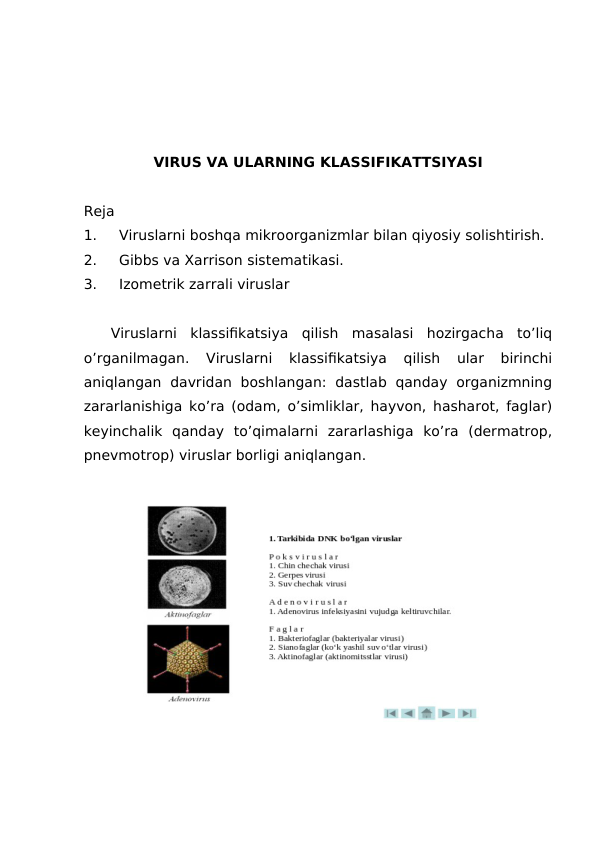 VIRUS VA ULARNING KLASSIFIKATTSIYASI
Reja
1.
Viruslarni boshqa mikroorganizmlar bilan qiyosiy solishtirish.
2.
Gibbs va Xarrison sistematikasi.
3.
Izometrik zarrali viruslar
Viruslarni  klassifikatsiya  qilish  masalasi  hozirgacha  to’liq
o’rganilmagan.  Viruslarni  klassifikatsiya  qilish  ular  birinchi
aniqlangan  davridan  boshlangan:  dastlab  qanday  organizmning
zararlanishiga ko’ra (odam, o’simliklar, hayvon, hasharot, faglar)
keyinchalik  qanday  to’qimalarni  zararlashiga  ko’ra  (dermatrop,
pnevmotrop) viruslar borligi aniqlangan.
