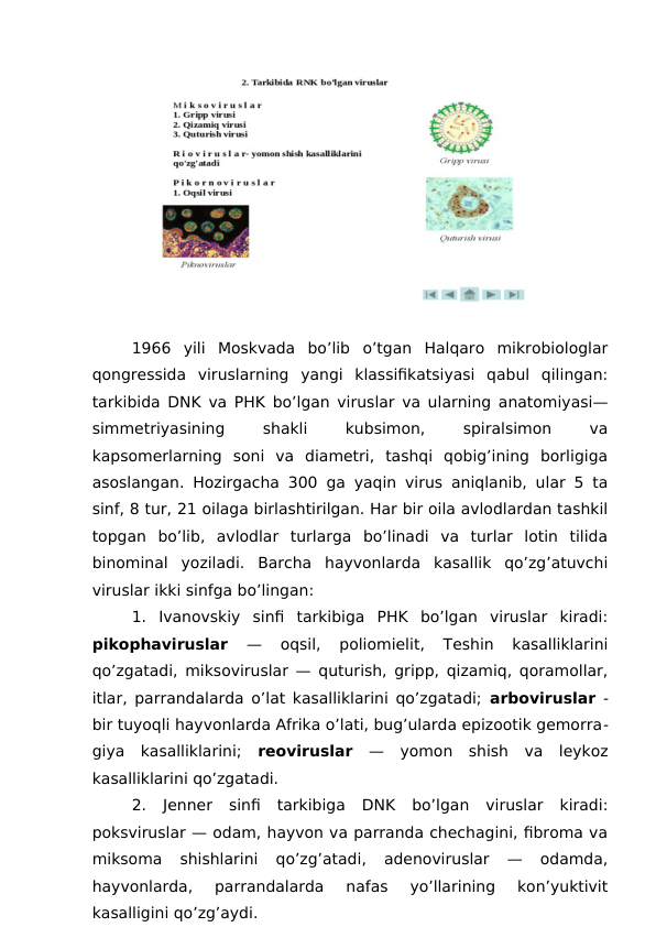 1966  yili  Moskvada  bo’lib  o’tgan  Halqaro  mikrobiologlar
qongressida  viruslarning  yangi  klassifikatsiyasi  qabul  qilingan:
tarkibida DNK va PHK bo’lgan viruslar va ularning anatomiyasi—
simmetriyasining
 
shakli
 
kubsimon,
 
spiralsimon
 
va
kapsomerlarning  soni  va  diametri,  tashqi  qobig’ining  borligiga
asoslangan. Hozirgacha 300 ga yaqin virus aniqlanib, ular 5 ta
sinf, 8 tur, 21 oilaga birlashtirilgan. Har bir oila avlodlardan tashkil
topgan  bo’lib,  avlodlar  turlarga  bo’linadi  va  turlar  lotin  tilida
binominal  yoziladi.  Barcha  hayvonlarda  kasallik  qo’zg’atuvchi
viruslar ikki sinfga bo’lingan:
1.  Ivanovskiy  sinfi  tarkibiga  PHK  bo’lgan  viruslar  kiradi:
pikophaviruslar 
—  oqsil,  poliomielit,  Teshin  kasalliklarini
qo’zgatadi, miksoviruslar — quturish, gripp, qizamiq, qoramollar,
itlar, parrandalarda o’lat kasalliklarini qo’zgatadi;  arboviruslar -
bir tuyoqli hayvonlarda Afrika o’lati, bug’ularda epizootik gemorra-
giya  kasalliklarini;  reoviruslar —  yomon  shish  va  leykoz
kasalliklarini qo’zgatadi.
2.  Jenner  sinfi  tarkibiga  DNK  bo’lgan  viruslar  kiradi:
poksviruslar — odam, hayvon va parranda chechagini, fibroma va
miksoma  shishlarini  qo’zg’atadi,  adenoviruslar  —  odamda,
hayvonlarda,  parrandalarda  nafas  yo’llarining  kon’yuktivit
kasalligini qo’zg’aydi.
