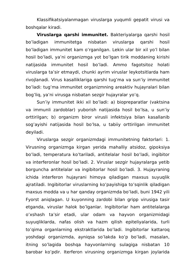 Klassifikatsiyalanmagan viruslarga yuqumli gepatit virusi va
boshqalar kiradi.
Viruslarga qarshi immunitet. Bakteriyalarga qarshi hosil
bo’ladigan  immunitetga  nisbatan  viruslarga  qarshi  hosil
bo’ladigan immunitet kam o’rganilgan. Lekin ular bir xil yo’l bilan
hosil bo’ladi, ya’ni organizmga yot bo’lgan tirik moddaning kirishi
natijasida  immunitet  hosil  bo’ladi.  Ammo  fagotsitoz  holati
viruslarga ta’sir etmaydi, chunki ayrim viruslar leykotsitlarda ham
rivojlanadi. Virus kasalliklariga qarshi tug’ma va sun’iy immunitet
bo’ladi: tug’ma immunitet organizmning areaktiv hujayralari bilan
bog’liq, ya’ni virusga nisbatan sezgir hujayralar yo’q.
Sun’iy immunitet ikki xil bo’ladi: a) biopreparatlar (vaktsina
va immunli zardoblar) yuborish natijasida hosil bo’lsa, u sun’iy
orttirilgan;  b)  organizm  biror  virusli  infektsiya  bilan  kasallanib
sog’ayishi  natijasida  hosil  bo’lsa,  u  tabiiy  orttirilgan  immunitet
deyiladi. 
Viruslarga sezgir organizmdagi immunitetning faktorlari: 1.
Virusning organizmga  kirgan yerida mahalliy  atsidoz,  gipoksiya
bo’ladi, temperatura ko’tariladi, antitelalar hosil bo’ladi, ingibitor
va interferonlar hosil bo’ladi. 2. Viruslar sezgir hujayralarga yetib
borguncha antitelalar va ingibitorlar hosil bo’ladi. 3. Hujayraning
ichida  interferon  hujayrani  himoya  qiladigan  maxsus  suyuqlik
ajratiladi. Ingibitorlar viruslarning ko’payishiga to’sqinlik qiladigan
maxsus modda va u har qanday organizmda bo’ladi, buni 1942 yili
Fyorst aniqlagan. U kuyonning zardobi bilan gripp virusiga tasir
etganda, viruslar halok bo’lganlar. Ingibitorlar ham antitelalarga
o’xshash  ta’sir  etadi,  ular  odam  va  hayvon  organizmidagi
suyuqliklarda,  nafas  olish  va  hazm  qilish  epiteliyalarida,  turli
to’qima organlarning ekstraktlarida bo’ladi. Ingibitorlar kattaroq
yoshdagi  organizmda,  ayniqsa  so’lakda  ko’p  bo’ladi,  masalan,
itning  so’lagida  boshqa  hayvonlarning  sulagiga  nisbatan  10
barobar ko’pdir. Iterferon virusning organizmga kirgan joylarida

