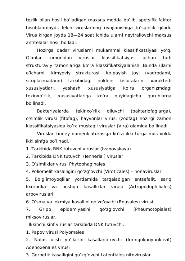tezlik bilan hosil bo’ladigan maxsus modda bo’lib, spetsifik faktor
hisoblanmaydi,  lekin  viruslarning  rivojlanishiga  to’sqinlik  qiladi.
Virus kirgan joyda 18—24 soat ichida ularni neytrallovchi maxsus
antitelalar hosil bo’ladi.
Hozirga  qadar  viruslarni  mukammal  klassifikatsiyasi  yo’q.
Olimlar  tomonidan  viruslar  klassifikatsiyasi  uchun  turli
strukturaviy tamonlariga ko’ra klassifikatsiyalanish. Bunda ularni
o’lchami,  kimyoviy  strukturasi,  ko’payish  joyi  (yadrodami,
sitoplazmadami)  tarkibidagi  nuklein  kislotalarini  xarakterli
xususiyatlari,  yashash  xususiyatiga  ko’ra  organizmdagi
tekinxo’rlik,  xususiyatlariga  ko’ra  quyidagicha  guruhlarga
bo’linadi.
Bakteriyalarda  tekinxo’rlik  qiluvchi  (bakteriofaglarga),
o’simlik virusi (fitofag), hayvonlar virusi (zoofag) hozirgi zamon
klassifikatsiyasiga ko’ra mustaqil viruslar (Vira) olamiga bo’linadi.
Viruslar Linney nomenklaturasiga ko’ra ikki turga mos xolda
ikki sinfga bo’linadi.
1. Tarkibida RNK tutuvchi viruslar (Ivanovskaya)
2. Tarkibida DNK tutuvchi (Ienneria ) viruslar 
3. O’simliklar virusi Phytophaginales
4. Poliomelit kasalligini qo’zg’ovchi (Viroticales) – nonaviruslar
5.  Bo’g’imoyoqlilar  yordamida  tarqaladigan  entsefalit,  sariq
lixoradka  va  boshqa  kasalliklar  virusi  (Artropodophiliales)
arboviruslari.
6. O’sma va lekmiya kasallini qo’zg’ovchi (Rousales) virusi.
7.
 
Gripp
 
epidemiyasini
 
qo’zg’ovchi
 
(Pheumotopiales)
miksoviruslar.
  Ikkinchi sinf viruslar tarkibida DNK tutuvchi.
1. Papov virusi Polyomales 
2.  Nafas  olish  yo’llarini  kasallantiruvchi  (foringokonyunktivit)
Adenoxenales virusi
3. Gerpetik kasalligini qo’zg’ovchi Latentiales nitoviruslar
