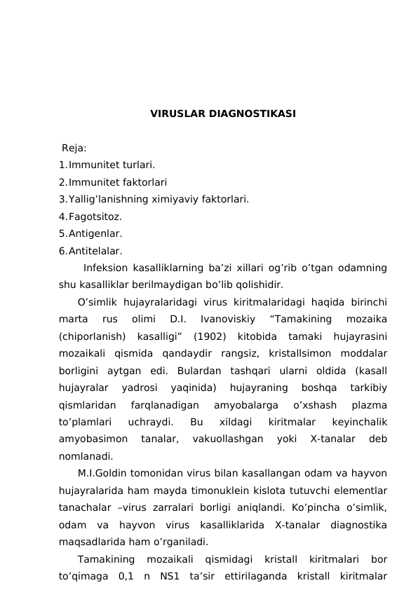 VIRUSLAR DIAGNOSTIKASI
                             
 Reja:
1.Immunitet turlari.
2.Immunitet faktorlari
3.Yallig’lanishning ximiyaviy faktorlari.
4.Fagotsitoz. 
5.Antigenlar.
6.Antitelalar.
Infeksion kasalliklarning ba’zi xillari og’rib o’tgan odamning
shu kasalliklar berilmaydigan bo’lib qolishidir. 
O’simlik  hujayralaridagi  virus  kiritmalaridagi  haqida  birinchi
marta  rus  olimi  D.I.  Ivanoviskiy  “Tamakining  mozaika
(chiporlanish)  kasalligi”  (1902)  kitobida  tamaki  hujayrasini
mozaikali  qismida  qandaydir  rangsiz,  kristallsimon  moddalar
borligini  aytgan  edi.  Bulardan  tashqari  ularni  oldida  (kasall
hujayralar  yadrosi  yaqinida)  hujayraning  boshqa  tarkibiy
qismlaridan  farqlanadigan  amyobalarga  o’xshash  plazma
to’plamlari  uchraydi.  Bu  xildagi  kiritmalar  keyinchalik
amyobasimon  tanalar,  vakuollashgan  yoki  X-tanalar  deb
nomlanadi. 
M.I.Goldin tomonidan virus bilan kasallangan odam va hayvon
hujayralarida ham mayda timonuklein kislota tutuvchi elementlar
tanachalar  –virus  zarralari  borligi  aniqlandi.  Ko’pincha  o’simlik,
odam  va  hayvon  virus  kasalliklarida  X-tanalar  diagnostika
maqsadlarida ham o’rganiladi.
Tamakining  mozaikali  qismidagi  kristall  kiritmalari  bor
to’qimaga  0,1  n  NS1  ta’sir  ettirilaganda  kristall  kiritmalar
