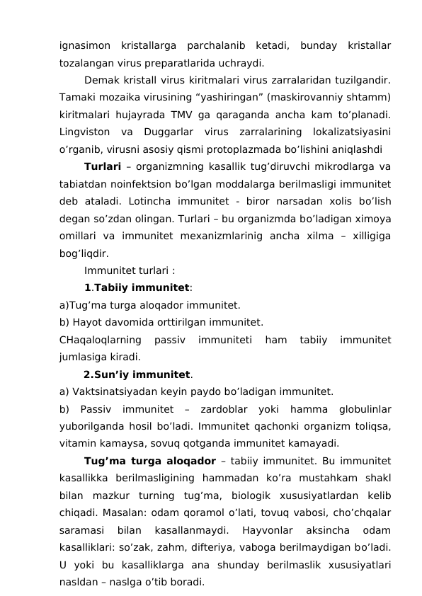 ignasimon  kristallarga  parchalanib  ketadi,  bunday  kristallar
tozalangan virus preparatlarida uchraydi.
Demak kristall virus kiritmalari virus zarralaridan tuzilgandir.
Tamaki mozaika virusining “yashiringan” (maskirovanniy shtamm)
kiritmalari hujayrada TMV ga qaraganda ancha kam to’planadi.
Lingviston  va  Duggarlar  virus  zarralarining  lokalizatsiyasini
o’rganib, virusni asosiy qismi protoplazmada bo’lishini aniqlashdi
Turlari – organizmning kasallik tug’diruvchi mikrodlarga va
tabiatdan noinfektsion bo’lgan moddalarga berilmasligi immunitet
deb  ataladi.  Lotincha  immunitet -  biror  narsadan  xolis  bo’lish
degan so’zdan olingan. Turlari – bu organizmda bo’ladigan ximoya
omillari  va  immunitet  mexanizmlarinig  ancha  xilma  –  xilligiga
bog’liqdir. 
Immunitet turlari :
1.Tabiiy immunitet:
a)Tug’ma turga aloqador immunitet.
b) Hayot davomida orttirilgan immunitet.
CHaqaloqlarning  passiv  immuniteti
 ham  tabiiy  immunitet
jumlasiga kiradi.
       2.Sun’iy immunitet.
a) Vaktsinatsiyadan keyin paydo bo’ladigan immunitet.
b) Passiv  immunitet  –  zardoblar  yoki  hamma globulinlar
yuborilganda  hosil bo’ladi. Immunitet qachonki organizm toliqsa,
vitamin kamaysa, sovuq qotganda immunitet kamayadi. 
Tug’ma turga aloqador – tabiiy immunitet. Bu immunitet
kasallikka  berilmasligining  hammadan  ko’ra  mustahkam  shakl
bilan  mazkur  turning  tug’ma,  biologik  xususiyatlardan  kelib
chiqadi. Masalan: odam qoramol o’lati, tovuq vabosi, cho’chqalar
saramasi  bilan  kasallanmaydi.  Hayvonlar  aksincha  odam
kasalliklari: so’zak, zahm, difteriya, vaboga berilmaydigan bo’ladi.
U  yoki  bu  kasalliklarga  ana  shunday  berilmaslik  xususiyatlari
nasldan – naslga o’tib boradi. 
