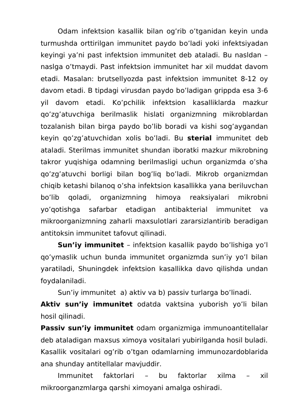 Odam infektsion kasallik bilan og’rib o’tganidan keyin unda
turmushda orttirilgan immunitet paydo bo’ladi yoki infektsiyadan
keyingi ya’ni past infektsion immunitet deb ataladi. Bu nasldan –
naslga o’tmaydi. Past infektsion immunitet har xil muddat davom
etadi. Masalan: brutsellyozda past infektsion immunitet 8-12 oy
davom etadi. B tipdagi virusdan paydo bo’ladigan grippda esa 3-6
yil  davom  etadi.  Ko’pchilik  infektsion  kasalliklarda  mazkur
qo’zg’atuvchiga  berilmaslik  hislati  organizmning  mikroblardan
tozalanish bilan birga paydo bo’lib boradi va kishi sog’aygandan
keyin qo’zg’atuvchidan xolis bo’ladi. Bu  sterial  immunitet deb
ataladi. Sterilmas immunitet shundan iboratki mazkur mikrobning
takror yuqishiga odamning berilmasligi uchun organizmda o’sha
qo’zg’atuvchi  borligi  bilan  bog’liq  bo’ladi.  Mikrob  organizmdan
chiqib ketashi bilanoq o’sha infektsion kasallikka yana beriluvchan
bo’lib  qoladi,
 organizmning
 himoya  reaksiyalari  mikrobni
yo’qotishga  safarbar  etadigan  antibakterial  immunitet  va
mikroorganizmning zaharli maxsulotlari zararsizlantirib beradigan
antitoksin immunitet tafovut qilinadi. 
Sun’iy immunitet – infektsion kasallik paydo bo’lishiga yo’l
qo’ymaslik uchun bunda immunitet organizmda sun’iy yo’l bilan
yaratiladi, Shuningdek  infektsion kasallikka davo qilishda undan
foydalaniladi. 
Sun’iy immunitet  a) aktiv va b) passiv turlarga bo’linadi. 
Aktiv  sun’iy  immunitet odatda  vaktsina  yuborish  yo’li  bilan
hosil qilinadi. 
Passiv sun’iy immunitet odam organizmiga immunoantitellalar
deb ataladigan maxsus ximoya vositalari yubirilganda hosil buladi.
Kasallik vositalari og’rib o’tgan odamlarning immunozardoblarida
ana shunday antitellalar mavjuddir. 
Immunitet  faktorlari 
–  bu  faktorlar  xilma  –  xil
mikroorganzmlarga qarshi ximoyani amalga oshiradi. 
