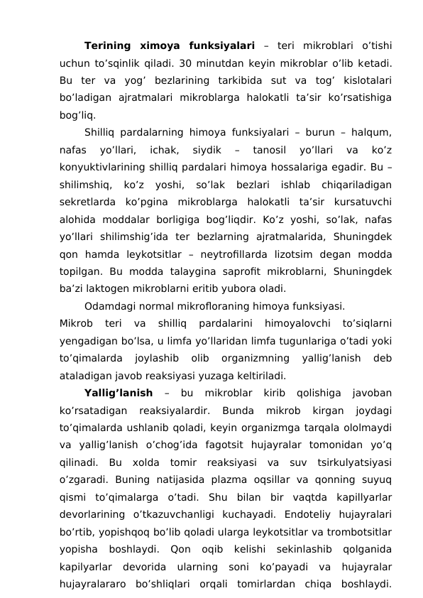 Terining  ximoya  funksiyalari –  teri mikroblari  o’tishi
uchun to’sqinlik qiladi. 30 minutdan keyin mikroblar o’lib ketadi.
Bu  ter  va  yog’  bezlarining  tarkibida  sut  va  tog’  kislotalari
bo’ladigan  ajratmalari  mikroblarga  halokatli  ta’sir  ko’rsatishiga
bog’liq. 
Shilliq pardalarning himoya funksiyalari – burun – halqum,
nafas  yo’llari,  ichak,  siydik  –  tanosil  yo’llari  va  ko’z
konyuktivlarining shilliq pardalari himoya hossalariga egadir. Bu –
shilimshiq,  ko’z  yoshi,  so’lak  bezlari  ishlab  chiqariladigan
sekretlarda  ko’pgina  mikroblarga  halokatli  ta’sir  kursatuvchi
alohida  moddalar  borligiga  bog’liqdir.  Ko’z  yoshi,  so’lak,  nafas
yo’llari  shilimshig’ida  ter  bezlarning  ajratmalarida,  Shuningdek
qon  hamda  leykotsitlar  –  neytrofillarda  lizotsim  degan  modda
topilgan.  Bu  modda  talaygina  saprofit  mikroblarni,  Shuningdek
ba’zi laktogen mikroblarni eritib yubora oladi. 
Odamdagi normal mikrofloraning himoya funksiyasi. 
Mikrob  teri  va  shilliq  pardalarini  himoyalovchi  to’siqlarni
yengadigan bo’lsa, u limfa yo’llaridan limfa tugunlariga o’tadi yoki
to’qimalarda  joylashib  olib  organizmning  yallig’lanish  deb
ataladigan javob reaksiyasi yuzaga keltiriladi. 
Yallig’lanish 
–  bu  mikroblar  kirib  qolishiga  javoban
ko’rsatadigan  reaksiyalardir.  Bunda  mikrob  kirgan  joydagi
to’qimalarda ushlanib qoladi, keyin organizmga tarqala ololmaydi
va  yallig’lanish  o’chog’ida  fagotsit  hujayralar  tomonidan  yo’q
qilinadi.  Bu  xolda  tomir  reaksiyasi  va  suv  tsirkulyatsiyasi
o’zgaradi.  Buning  natijasida  plazma  oqsillar  va  qonning  suyuq
qismi  to’qimalarga  o’tadi.  Shu  bilan  bir  vaqtda  kapillyarlar
devorlarining  o’tkazuvchanligi  kuchayadi.  Endoteliy  hujayralari
bo’rtib, yopishqoq bo’lib qoladi ularga leykotsitlar va trombotsitlar
yopisha  boshlaydi.  Qon  oqib  kelishi  sekinlashib  qolganida
kapilyarlar  devorida  ularning  soni  ko’payadi  va  hujayralar
hujayralararo  bo’shliqlari  orqali  tomirlardan  chiqa  boshlaydi.
