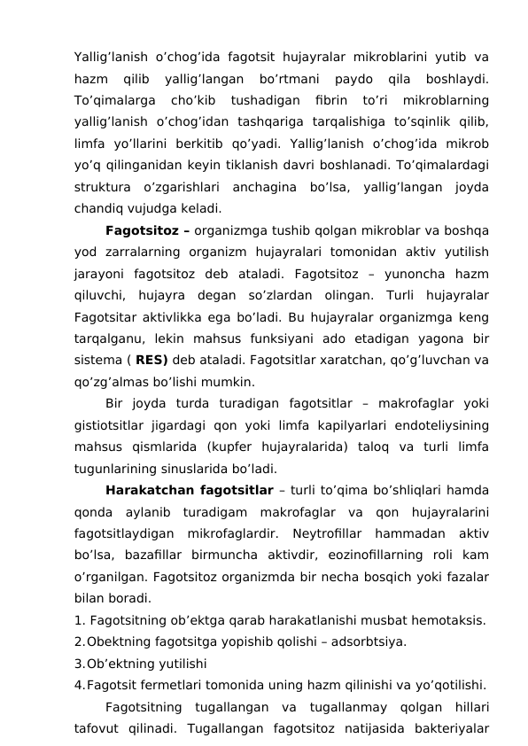 Yallig’lanish  o’chog’ida  fagotsit hujayralar  mikroblarini  yutib  va
hazm  qilib  yallig’langan  bo’rtmani  paydo  qila  boshlaydi.
To’qimalarga  cho’kib  tushadigan  fibrin  to’ri  mikroblarning
yallig’lanish  o’chog’idan  tashqariga  tarqalishiga  to’sqinlik  qilib,
limfa  yo’llarini  berkitib  qo’yadi.  Yallig’lanish  o’chog’ida  mikrob
yo’q qilinganidan keyin tiklanish davri boshlanadi. To’qimalardagi
struktura  o’zgarishlari  anchagina  bo’lsa,  yallig’langan  joyda
chandiq vujudga keladi.
Fagotsitoz – organizmga tushib qolgan mikroblar va boshqa
yod  zarralarning  organizm  hujayralari  tomonidan  aktiv  yutilish
jarayoni  fagotsitoz  deb  ataladi.  Fagotsitoz  –  yunoncha  hazm
qiluvchi,  hujayra  degan  so’zlardan  olingan.  Turli  hujayralar
Fagotsitar aktivlikka ega bo’ladi. Bu hujayralar organizmga keng
tarqalganu,  lekin  mahsus  funksiyani  ado  etadigan  yagona  bir
sistema ( RES) deb ataladi. Fagotsitlar xaratchan, qo’g’luvchan va
qo’zg’almas bo’lishi mumkin. 
Bir  joyda  turda  turadigan  fagotsitlar  –  makrofaglar  yoki
gistiotsitlar  jigardagi  qon  yoki  limfa  kapilyarlari  endoteliysining
mahsus  qismlarida  (kupfer  hujayralarida)  taloq  va  turli  limfa
tugunlarining sinuslarida bo’ladi. 
Harakatchan fagotsitlar – turli to’qima bo’shliqlari hamda
qonda  aylanib  turadigam  makrofaglar  va  qon  hujayralarini
fagotsitlaydigan  mikrofaglardir.  Neytrofillar  hammadan  aktiv
bo’lsa,  bazafillar  birmuncha  aktivdir,  eozinofillarning  roli  kam
o’rganilgan. Fagotsitoz organizmda bir necha bosqich yoki fazalar
bilan boradi. 
1. Fagotsitning ob’ektga qarab harakatlanishi musbat hemotaksis.
2.Obektning fagotsitga yopishib qolishi – adsorbtsiya.
3.Ob’ektning yutilishi
4.Fagotsit fermetlari tomonida uning hazm qilinishi va yo’qotilishi.
Fagotsitning  tugallangan  va  tugallanmay  qolgan  hillari
tafovut  qilinadi.  Tugallangan  fagotsitoz  natijasida  bakteriyalar
