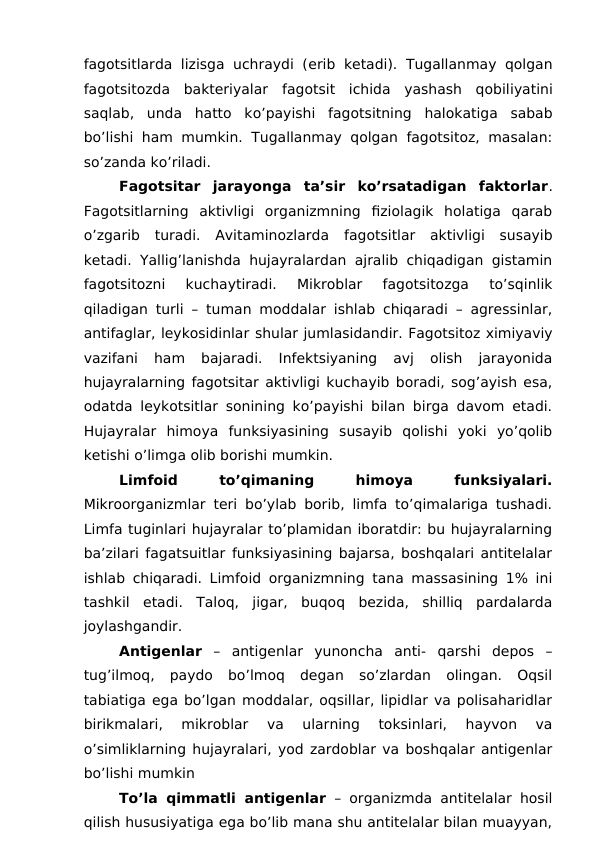 fagotsitlarda lizisga uchraydi (erib  ketadi).  Tugallanmay qolgan
fagotsitozda  bakteriyalar  fagotsit  ichida  yashash  qobiliyatini
saqlab,  unda  hatto  ko’payishi  fagotsitning  halokatiga  sabab
bo’lishi ham mumkin. Tugallanmay qolgan fagotsitoz, masalan:
so’zanda ko’riladi.
Fagotsitar  jarayonga  ta’sir  ko’rsatadigan  faktorlar.
Fagotsitlarning  aktivligi  organizmning  fiziolagik  holatiga  qarab
o’zgarib  turadi.  Avitaminozlarda  fagotsitlar  aktivligi  susayib
ketadi. Yallig’lanishda hujayralardan ajralib chiqadigan gistamin
fagotsitozni  kuchaytiradi.  Mikroblar  fagotsitozga  to’sqinlik
qiladigan turli – tuman moddalar ishlab chiqaradi – agressinlar,
antifaglar, leykosidinlar shular jumlasidandir. Fagotsitoz ximiyaviy
vazifani  ham  bajaradi.  Infektsiyaning  avj  olish  jarayonida
hujayralarning fagotsitar aktivligi kuchayib boradi, sog’ayish esa,
odatda leykotsitlar sonining ko’payishi bilan birga davom etadi.
Hujayralar  himoya  funksiyasining  susayib  qolishi  yoki  yo’qolib
ketishi o’limga olib borishi mumkin.
Limfoid
 
to’qimaning
 
himoya
 
funksiyalari.
Mikroorganizmlar teri bo’ylab borib, limfa to’qimalariga tushadi.
Limfa tuginlari hujayralar to’plamidan iboratdir: bu hujayralarning
ba’zilari fagatsuitlar funksiyasining bajarsa, boshqalari antitelalar
ishlab chiqaradi. Limfoid organizmning tana massasining 1% ini
tashkil  etadi.  Taloq,  jigar,  buqoq  bezida,  shilliq  pardalarda
joylashgandir.
Antigenlar –  antigenlar  yunoncha  anti-  qarshi  depos  –
tug’ilmoq,  paydo  bo’lmoq  degan  so’zlardan  olingan.  Oqsil
tabiatiga ega bo’lgan moddalar, oqsillar, lipidlar va polisaharidlar
birikmalari,  mikroblar  va  ularning  toksinlari,  hayvon  va
o’simliklarning hujayralari, yod zardoblar va boshqalar antigenlar
bo’lishi mumkin 
To’la qimmatli antigenlar – organizmda antitelalar hosil
qilish hususiyatiga ega bo’lib mana shu antitelalar bilan muayyan,
