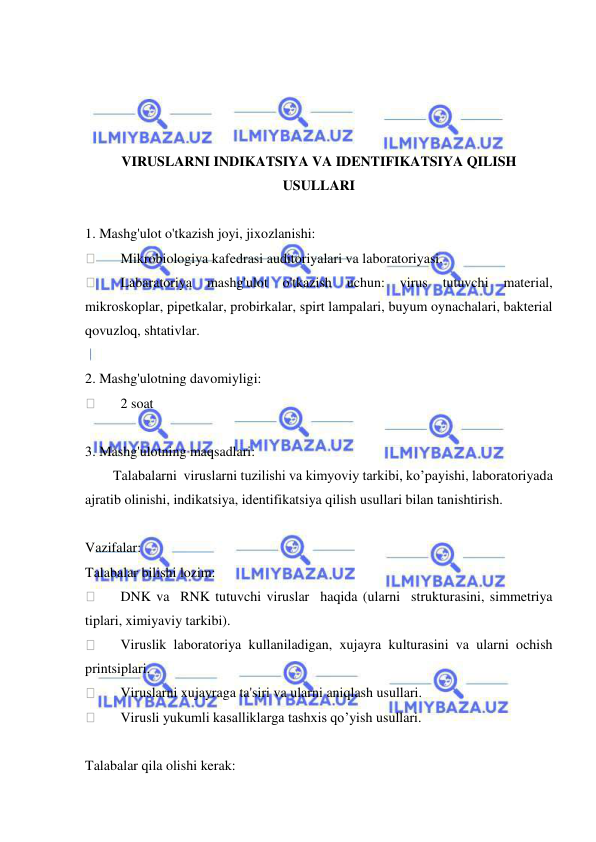  
 
 
 
 
 
VIRUSLARNI INDIKATSIYA VA IDENTIFIKATSIYA QILISH 
USULLARI 
 
1. Mashg'ulot o'tkazish joyi, jixozlanishi: 
 
Mikrobiologiya kafedrasi auditoriyalari va laboratoriyasi. 
 
Labaratoriya 
mashg'ulot o'tkazish 
uchun: 
virus 
tutuvchi 
material, 
mikroskoplar, pipetkalar, probirkalar, spirt lampalari, buyum oynachalari, bakterial 
qovuzloq, shtativlar. 
 
2. Mashg'ulotning davomiyligi: 
 
2 soat  
 
3. Mashg'ulotning maqsadlari: 
        Talabalarni  viruslarni tuzilishi va kimyoviy tarkibi, ko’payishi, laboratoriyada 
ajratib olinishi, indikatsiya, identifikatsiya qilish usullari bilan tanishtirish. 
 
Vazifalar: 
Talabalar bilishi lozim: 
 
DNK va  RNK tutuvchi viruslar  haqida (ularni  strukturasini, simmetriya 
tiplari, ximiyaviy tarkibi). 
 
Viruslik laboratoriya kullaniladigan, xujayra kulturasini va ularni ochish 
printsiplari. 
 
Viruslarni xujayraga ta'siri va ularni aniqlash usullari. 
 
Virusli yukumli kasalliklarga tashxis qo’yish usullari. 
 
Talabalar qila olishi kerak: 
