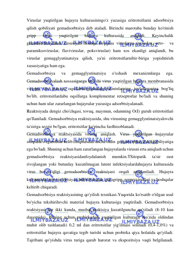  
 
Viruslar yuqtirilgan hujayra kulturasiningo'z yuzasiga eritrotsitlarni adsorbtsiya 
qilish qobiliyati gemadsorbtsiya deb ataladi. Birinchi marotaba bunday ko'rinish 
gripp 
virusi 
yuqtirilgan 
hujayra 
kulturasida 
aniqladi. 
Keyinchalik 
gemadsorbtsiyalash xususiyati boshqa ko'pgina viruslarga (masalan, orto-  va 
paramiksoviruslar, flaviviruslar, poksviruslar) ham xos ekanligi aniqlandi, bu 
viruslar gemagglyutinatsiya qilish, ya'ni eritrotsitlarnibir-biriga yopishtirish 
xususiyatiga ham ega.  
Gemadsorbtsiya 
va 
gemagglyutinatsiya 
o'xshash 
mexanizmlarga 
ega. 
Gemadsorbtsiyalash xossasigaega bo'lishi virus yuqtirilgan hujayra membranasida 
virusga xos maxsus oqsillarning-gemagglyutininlarning joylashganiga bog'liq 
bo'lib, eritrotsitlardabu oqsillarga komplementar retseptorlar bo'ladi va shuning 
uchun ham ular zararlangan hujayralar yuzasiga adsorbtsiyalanadi. 
Reaktsiyada dengiz cho'chqasi, tovuq, maymun, odamning O(I) guruh eritrotsitlari 
qo'llaniladi. Gemadsorbtsiya reaktsiyasida, shu virusning gemagglyutinatsiyalovchi 
ta'siriga sezgir bo'lgan, eritrotsitlar ko'pincha faolhisoblanadi. 
Gemadsorbtsiya reaktsiyasida virusni aniqlash. Virus yuqtirilgan hujayralar 
sitopatik o'zgarishlar kelib chiqmasdan ancha oldin  gemadsorbtsiyalash qobiliyatiga 
ega bo'ladi. Shuning uchun ham zararlangan hujayralarda virusni erta aniqlash uchun 
gemadsorbtsiya 
reaktsiyasidanfoydalanish 
mumkin.TSitopatik 
ta'sir 
sust 
rivojlangan yoki butunlay kuzatilmagan latent infektsiyalardahujayra kulturasida 
virus bor-yo'qligi gemadsorbtsiya reaktsiyasi orqali aniqlaniladi. Hujayra 
kulturasida latent infektsiyani adenoviruslar, paragripp, gerpesviruslari va boshqalar 
keltirib chiqaradi. 
Gemadsorbtsiya reaktsiyasining qo'yilish texnikasi.Yuqorida ko'rsatib o'tilgan usul 
bo'yicha tekshiriluvchi material hujayra kulturasiga yuqtiriladi. Gemadsorbtsiya 
reaktsiyasi har ikki kunda, musbat reaktsiya kuzatilguncha qo'yiladi (8-10 kun 
davomida). Buning uchun probirkadagi yuqtirilgan kulturaga (ba'zida oldindan 
muhit olib tashlanadi) 0,2 ml dan eritrotsitlar yig'ilmasi solinadi (0,4-1,0%) va 
eritrotsitlar hujayra qavatiga tegib turishi uchun probirka qiya holatida qo'yiladi. 
Tajribani qo'yishda virus turiga qarab harorat va ekspozitsiya vaqti belgilanadi. 
