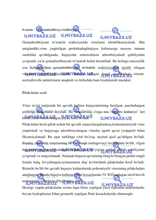  
 
  
 
6-rasm.     Gemadsorbtsiya reaktsiyasi 
 
Gemadsorbtsiyani to'xtatish reaktsiyasida viruslarni identifikatsiyalash. Shu 
aniqlandiki,virus yuqtirilgan probirkadagihujayra kulturasiga maxsus immun 
zardoblar qo'shilganda, hujayralar eritrotsitlarni adsorbtsiyalash qobiliyatini 
yo'qotadi, ya'ni gemadsorbtsiyani to'xtatish holati kuzatiladi. Bu holatga maxsuslik 
xos bo'lganiuchun gemadsorbtsiyani to'xtatish reaktsiyasidan ajratib olingan 
viruslarni identifikatsiyalashda, bundan tashqari kasal zardobidagi virusni-
neytrallovchi antitelolarni aniqlash va titrlashda ham foydalanish mumkin. 
 
Pilakchalar usuli 
 
Virus ta'siri natijasida bir qavatli kultura hujayralarining buzilgan, parchalangan 
joylariga pilakchalar deyiladi. Bu viruslarning o'ziga xos “negativ koloniya” lari 
bo'lib, bitta virion tushgan joyda hosil bo'ladi. 
Pilakchalar hosil qilish uchun bir qavatli xujayralargakamroq kontsentratsiyali virus 
yuqtiriladi va hujayraga adsorbtsiyalangan viruslar agarli qavat (yopqich) bilan 
fiksatsiyalanadi. Bu agar tarkibiga vital bo'yoq- neytral qizil qo'shilgan bo'ladi. 
Bunday sharoitda viruslarning SPT o'choqli (ochagovыy) ko'rinishda bo'lib, o'lgan 
hujayralar degeneratsiyalanadi, neytral qizil bo'yog'ini ushlab qolish qobiliyatini 
yo'qotadi va rangsizlanadi. Natijada hujayra qavatining tiniq bo'lmagan pushti rangli 
fonida tiniq, bo'yalmagan,aylanasimon dog' ko'rinishida pilakchalar hosil bo'ladi. 
Birinchi bo'lib bir qavatli hujayra kulturalarida poliomiyelit virusining pilakchalari 
aniqlangan. Bunda hujayra kulturasi Petri kosachasida 3% SO2saqlagan steril havoli 
termostatda o'stirilgan (Dyulbekko, 1962). 
Hozirgi vaqtda pilakchalar rezina tiqin bilan yopilgan yassi flakonlar-matratslarda, 
ba'zan leykoplastыr bilan germetik yopilgan Petri kosachalarida olinmoqda. 
