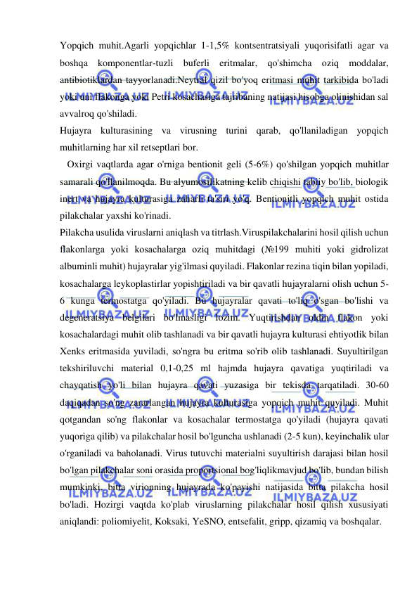  
 
Yopqich muhit.Agarli yopqichlar 1-1,5% kontsentratsiyali yuqorisifatli agar va 
boshqa komponentlar-tuzli buferli eritmalar, qo'shimcha oziq moddalar, 
antibiotiklardan tayyorlanadi.Neytral qizil bo'yoq eritmasi muhit tarkibida bo'ladi 
yoki uni flakonga yoki Petri kosachasiga tajribaning natijasi hisobga olinishidan sal 
avvalroq qo'shiladi. 
Hujayra kulturasining va virusning turini qarab, qo'llaniladigan yopqich 
muhitlarning har xil retseptlari bor. 
   Oxirgi vaqtlarda agar o'rniga bentionit geli (5-6%) qo'shilgan yopqich muhitlar 
samarali qo'llanilmoqda. Bu alyumosilikatning kelib chiqishi tabiiy bo'lib, biologik 
inert va hujayra kulturasiga zaharli ta'siri yo'q. Bentionitli yopqich muhit ostida 
pilakchalar yaxshi ko'rinadi. 
Pilakcha usulida viruslarni aniqlash va titrlash.Viruspilakchalarini hosil qilish uchun 
flakonlarga yoki kosachalarga oziq muhitdagi (№199 muhiti yoki gidrolizat 
albuminli muhit) hujayralar yig'ilmasi quyiladi. Flakonlar rezina tiqin bilan yopiladi, 
kosachalarga leykoplastirlar yopishtiriladi va bir qavatli hujayralarni olish uchun 5-
6 kunga termostatga qo'yiladi. Bu hujayralar qavati to'liq o'sgan bo'lishi va  
degeneratsiya belgilari bo'lmasligi lozim. Yuqtirishdan oldin flakon yoki 
kosachalardagi muhit olib tashlanadi va bir qavatli hujayra kulturasi ehtiyotlik bilan 
Xenks eritmasida yuviladi, so'ngra bu eritma so'rib olib tashlanadi. Suyultirilgan 
tekshiriluvchi material 0,1-0,25 ml hajmda hujayra qavatiga yuqtiriladi va 
chayqatish yo'li bilan hujayra qavati yuzasiga bir tekisda tarqatiladi. 30-60 
daqiqadan so'ng zararlangan hujayra kulturasiga yopqich muhit quyiladi. Muhit 
qotgandan so'ng flakonlar va kosachalar termostatga qo'yiladi (hujayra qavati 
yuqoriga qilib) va pilakchalar hosil bo'lguncha ushlanadi (2-5 kun), keyinchalik ular 
o'rganiladi va baholanadi. Virus tutuvchi materialni suyultirish darajasi bilan hosil 
bo'lgan pilakchalar soni orasida proportsional bog'liqlikmavjud bo'lib, bundan bilish 
mumkinki, bitta virionning hujayrada ko'payishi natijasida bitta pilakcha hosil 
bo'ladi. Hozirgi vaqtda ko'plab viruslarning pilakchalar hosil qilish xususiyati 
aniqlandi: poliomiyelit, Koksaki, YeSNO, entsefalit, gripp, qizamiq va boshqalar.  
