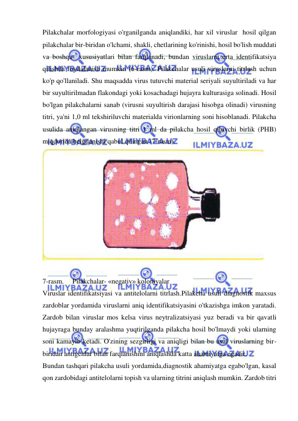  
 
Pilakchalar morfologiyasi o'rganilganda aniqlandiki, har xil viruslar  hosil qilgan 
pilakchalar bir-biridan o'lchami, shakli, chetlarining ko'rinishi, hosil bo'lish muddati 
va boshqa  xususiyatlari bilan farqlanadi, bundan viruslarni erta identifikatsiya 
qilishda foydalanish mumkin (6-rasm). Pilakchalar usuli viruslarni titrlash uchun 
ko'p qo'llaniladi. Shu maqsadda virus tutuvchi material seriyali suyultiriladi va har 
bir suyultirilmadan flakondagi yoki kosachadagi hujayra kulturasiga solinadi. Hosil 
bo'lgan pilakchalarni sanab (virusni suyultirish darajasi hisobga olinadi) virusning 
titri, ya'ni 1,0 ml tekshiriluvchi materialda virionlarning soni hisoblanadi. Pilakcha 
usulida aniqlangan virusning titri 1 ml da pilakcha hosil qiluvchi birlik (PHB) 
miqdorida belgilanishi qabul qilingan (7-rasm). 
 
  
7-rasm.     Pilakchalar- «negativ» koloniyalar 
Viruslar identifikatsiyasi va antitelolarni titrlash.Pilakcha usuli diagnostik maxsus 
zardoblar yordamida viruslarni aniq identifikatsiyasini o'tkazishga imkon yaratadi. 
Zardob bilan viruslar mos kelsa virus neytralizatsiyasi yuz beradi va bir qavatli 
hujayraga bunday aralashma yuqtirilganda pilakcha hosil bo'lmaydi yoki ularning 
soni kamayib ketadi. O'zining sezgirligi va aniqligi bilan bu usul viruslarning bir-
biridan antigenlar bilan farqlanishini aniqlashda katta ahamiyatga egadir. 
Bundan tashqari pilakcha usuli yordamida,diagnostik ahamiyatga egabo'lgan, kasal 
qon zardobidagi antitelolarni topish va ularning titrini aniqlash mumkin. Zardob titri 
