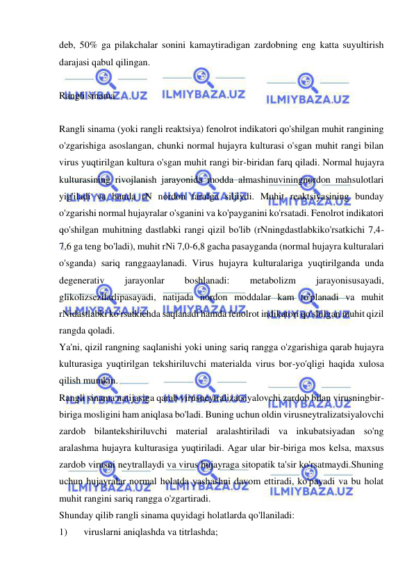  
 
deb, 50% ga pilakchalar sonini kamaytiradigan zardobning eng katta suyultirish 
darajasi qabul qilingan. 
 
Rangli sinama 
 
Rangli sinama (yoki rangli reaktsiya) fenolrot indikatori qo'shilgan muhit rangining 
o'zgarishiga asoslangan, chunki normal hujayra kulturasi o'sgan muhit rangi bilan 
virus yuqtirilgan kultura o'sgan muhit rangi bir-biridan farq qiladi. Normal hujayra 
kulturasining rivojlanish jarayonida modda almashinuviningnordon mahsulotlari 
yig'iladi va bunda rN nordon tarafga siljiydi. Muhit reaktsiyasining bunday 
o'zgarishi normal hujayralar o'sganini va ko'payganini ko'rsatadi. Fenolrot indikatori 
qo'shilgan muhitning dastlabki rangi qizil bo'lib (rNningdastlabkiko'rsatkichi 7,4-
7,6 ga teng bo'ladi), muhit rNi 7,0-6,8 gacha pasayganda (normal hujayra kulturalari 
o'sganda) sariq ranggaaylanadi. Virus hujayra kulturalariga yuqtirilganda unda 
degenerativ 
jarayonlar 
boshlanadi: 
metabolizm 
jarayonisusayadi, 
glikolizsezilarlipasayadi, natijada nordon moddalar kam to'planadi va muhit 
rNidastlabki ko'rsatkichda saqlanadi hamda fenolrot indikatori qo'shilgan muhit qizil 
rangda qoladi.  
Ya'ni, qizil rangning saqlanishi yoki uning sariq rangga o'zgarishiga qarab hujayra 
kulturasiga yuqtirilgan tekshiriluvchi materialda virus bor-yo'qligi haqida xulosa 
qilish mumkin.  
Rangli sinama natijasiga qarab virusneytralizatsiyalovchi zardob bilan virusningbir-
biriga mosligini ham aniqlasa bo'ladi. Buning uchun oldin virusneytralizatsiyalovchi 
zardob bilantekshiriluvchi material aralashtiriladi va inkubatsiyadan so'ng 
aralashma hujayra kulturasiga yuqtiriladi. Agar ular bir-biriga mos kelsa, maxsus 
zardob virusni neytrallaydi va virus hujayraga sitopatik ta'sir ko'rsatmaydi.Shuning 
uchun hujayralar normal holatda yashashni davom ettiradi, ko'payadi va bu holat 
muhit rangini sariq rangga o'zgartiradi.  
Shunday qilib rangli sinama quyidagi holatlarda qo'llaniladi: 
1) 
viruslarni aniqlashda va titrlashda; 
