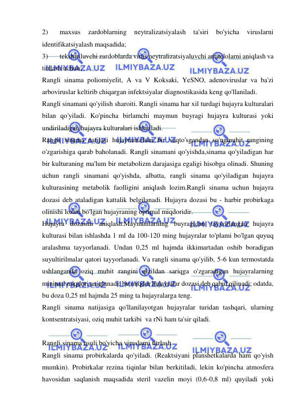  
 
2) 
maxsus 
zardoblarning 
neytralizatsiyalash 
ta'siri 
bo'yicha 
viruslarni 
identifikatsiyalash maqsadida; 
3) 
tekshiriluvchi zardoblarda virus neytralizatsiyaluvchi antitelolarni aniqlash va 
titrlash uchun; 
Rangli sinama poliomiyelit, A va V Koksaki, YeSNO, adenoviruslar va ba'zi 
arboviruslar keltirib chiqargan infektsiyalar diagnostikasida keng qo'llaniladi.  
Rangli sinamani qo'yilish sharoiti. Rangli sinama har xil turdagi hujayra kulturalari 
bilan qo'yiladi. Ko'pincha birlamchi maymun buyragi hujayra kulturasi yoki 
undiriladigan hujayra kulturalari ishlatiladi.  
Rangli sinama natijasi hujayrama'lum bir vaqto'sgandan so'ngmuhit rangining 
o'zgarishiga qarab baholanadi. Rangli sinamani qo'yishda,sinama qo'yiladigan har 
bir kulturaning ma'lum bir metabolizm darajasiga egaligi hisobga olinadi. Shuning 
uchun rangli sinamani qo'yishda, albatta, rangli sinama qo'yiladigan hujayra 
kulturasining metabolik faolligini aniqlash lozim.Rangli sinama uchun hujayra 
dozasi deb ataladigan kattalik belgilanadi. Hujayra dozasi bu - harbir probirkaga 
olinishi lozim bo'lgan hujayraning optimal miqdoridir. 
Hujayra dozasini aniqlash.Maymunlarning buyragidan tayyorlangan hujayra 
kulturasi bilan ishlashda 1 ml da 100-120 ming hujayralar to'plami bo'lgan quyuq 
aralashma tayyorlanadi. Undan 0,25 ml hajmda ikkimartadan oshib boradigan 
suyultirilmalar qatori tayyorlanadi. Va rangli sinama qo'yilib, 5-6 kun termostatda 
ushlanganda oziq muhit rangini qizildan sariqga o'zgaradigan hujayralarning 
minimal miqdori aniqlanadi; bu miqdor hujayralar dozasi deb qabul qilinadi; odatda, 
bu doza 0,25 ml hajmda 25 ming ta hujayralarga teng.  
Rangli sinama natijasiga qo'llanilayotgan hujayralar turidan tashqari, ularning 
kontsentratsiyasi, oziq muhit tarkibi  va rNi ham ta'sir qiladi.  
 
Rangli sinama usuli bo'yicha viruslarni titrlash 
Rangli sinama probirkalarda qo'yiladi. (Reaktsiyani planshetkalarda ham qo'yish 
mumkin). Probirkalar rezina tiqinlar bilan berkitiladi, lekin ko'pincha atmosfera 
havosidan saqlanish maqsadida steril vazelin moyi (0,6-0,8 ml) quyiladi yoki 
