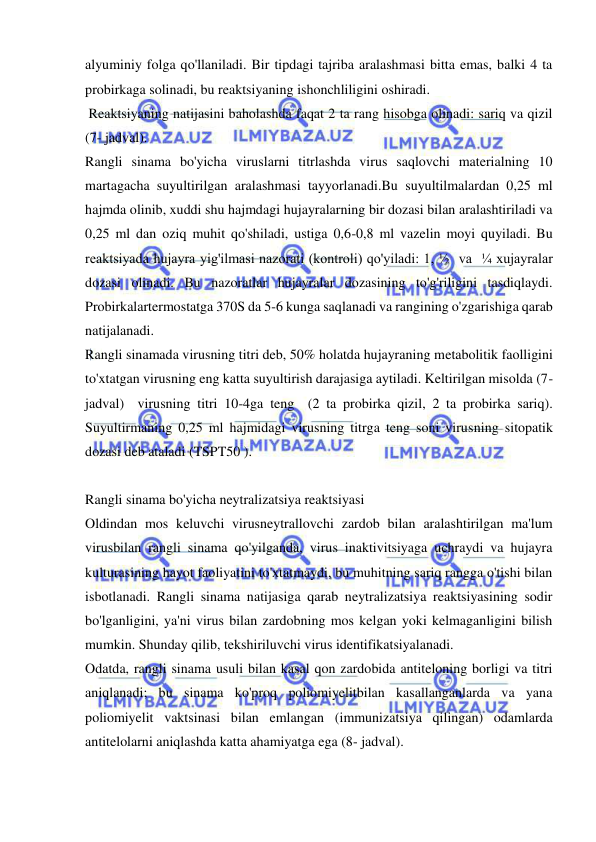  
 
alyuminiy folga qo'llaniladi. Bir tipdagi tajriba aralashmasi bitta emas, balki 4 ta 
probirkaga solinadi, bu reaktsiyaning ishonchliligini oshiradi. 
 Reaktsiyaning natijasini baholashda faqat 2 ta rang hisobga olinadi: sariq va qizil 
(7- jadval). 
Rangli sinama bo'yicha viruslarni titrlashda virus saqlovchi materialning 10 
martagacha suyultirilgan aralashmasi tayyorlanadi.Bu suyultilmalardan 0,25 ml 
hajmda olinib, xuddi shu hajmdagi hujayralarning bir dozasi bilan aralashtiriladi va 
0,25 ml dan oziq muhit qo'shiladi, ustiga 0,6-0,8 ml vazelin moyi quyiladi. Bu 
reaktsiyada hujayra yig'ilmasi nazorati (kontroli) qo'yiladi: 1, ½  va  ¼ xujayralar 
dozasi olinadi. Bu nazoratlar hujayralar dozasining to'g'riligini tasdiqlaydi. 
Probirkalartermostatga 370S da 5-6 kunga saqlanadi va rangining o'zgarishiga qarab 
natijalanadi. 
Rangli sinamada virusning titri deb, 50% holatda hujayraning metabolitik faolligini 
to'xtatgan virusning eng katta suyultirish darajasiga aytiladi. Keltirilgan misolda (7-
jadval)  virusning titri 10-4ga teng  (2 ta probirka qizil, 2 ta probirka sariq). 
Suyultirmaning 0,25 ml hajmidagi virusning titrga teng soni virusning sitopatik 
dozasi deb ataladi (TSPT50 ).  
 
Rangli sinama bo'yicha neytralizatsiya reaktsiyasi 
Oldindan mos keluvchi virusneytrallovchi zardob bilan aralashtirilgan ma'lum 
virusbilan rangli sinama qo'yilganda, virus inaktivitsiyaga uchraydi va hujayra 
kulturasining hayot faoliyatini to'xtatmaydi, bu muhitning sariq rangga o'tishi bilan 
isbotlanadi. Rangli sinama natijasiga qarab neytralizatsiya reaktsiyasining sodir 
bo'lganligini, ya'ni virus bilan zardobning mos kelgan yoki kelmaganligini bilish 
mumkin. Shunday qilib, tekshiriluvchi virus identifikatsiyalanadi. 
Odatda, rangli sinama usuli bilan kasal qon zardobida antiteloning borligi va titri 
aniqlanadi; bu sinama ko'proq poliomiyelitbilan kasallanganlarda va yana 
poliomiyelit vaktsinasi bilan emlangan (immunizatsiya qilingan) odamlarda 
antitelolarni aniqlashda katta ahamiyatga ega (8- jadval). 
