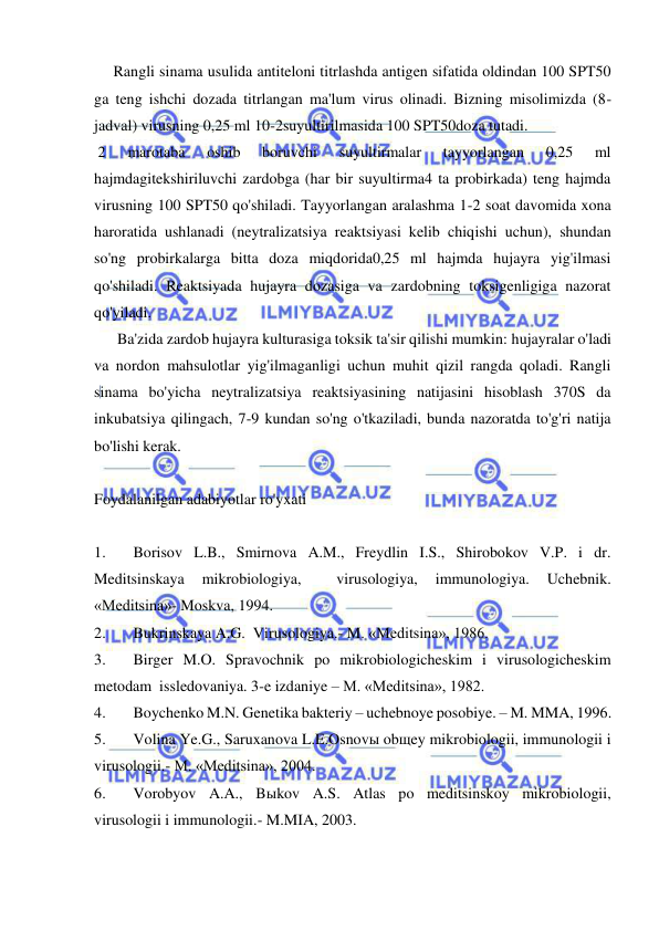  
 
     Rangli sinama usulida antiteloni titrlashda antigen sifatida oldindan 100 SPT50 
ga teng ishchi dozada titrlangan ma'lum virus olinadi. Bizning misolimizda (8-
jadval) virusning 0,25 ml 10-2suyultirilmasida 100 SPT50doza tutadi. 
 2 
marotaba 
oshib 
boruvchi 
suyultirmalar 
tayyorlangan 
0,25 
ml 
hajmdagitekshiriluvchi zardobga (har bir suyultirma4 ta probirkada) teng hajmda 
virusning 100 SPT50 qo'shiladi. Tayyorlangan aralashma 1-2 soat davomida xona 
haroratida ushlanadi (neytralizatsiya reaktsiyasi kelib chiqishi uchun), shundan 
so'ng probirkalarga bitta doza miqdorida0,25 ml hajmda hujayra yig'ilmasi 
qo'shiladi. Reaktsiyada hujayra dozasiga va zardobning toksigenligiga nazorat 
qo'yiladi.  
      Ba'zida zardob hujayra kulturasiga toksik ta'sir qilishi mumkin: hujayralar o'ladi 
va nordon mahsulotlar yig'ilmaganligi uchun muhit qizil rangda qoladi. Rangli 
sinama bo'yicha neytralizatsiya reaktsiyasining natijasini hisoblash 370S da 
inkubatsiya qilingach, 7-9 kundan so'ng o'tkaziladi, bunda nazoratda to'g'ri natija 
bo'lishi kerak. 
 
Foydalanilgan adabiyotlar ro'yxati 
 
1. 
Borisov L.B., Smirnova A.M., Freydlin I.S., Shirobokov V.P. i dr. 
Meditsinskaya 
mikrobiologiya, 
 
virusologiya, 
immunologiya. 
Uchebnik. 
«Meditsina»- Moskva, 1994. 
2. 
Bukrinskaya A.G.  Virusologiya.- M. «Meditsina», 1986. 
3. 
Birger M.O. Spravochnik po mikrobiologicheskim i virusologicheskim 
metodam  issledovaniya. 3-e izdaniye – M. «Meditsina», 1982. 
4. 
Boychenko M.N. Genetika bakteriy – uchebnoye posobiye. – M. MMA, 1996. 
5. 
Volina Ye.G., Saruxanova L.E.Osnovы obщey mikrobiologii, immunologii i 
virusologii.- M. «Meditsina», 2004. 
6. 
Vorobyov A.A., Bыkov A.S. Atlas po meditsinskoy mikrobiologii, 
virusologii i immunologii.- M.MIA, 2003. 
